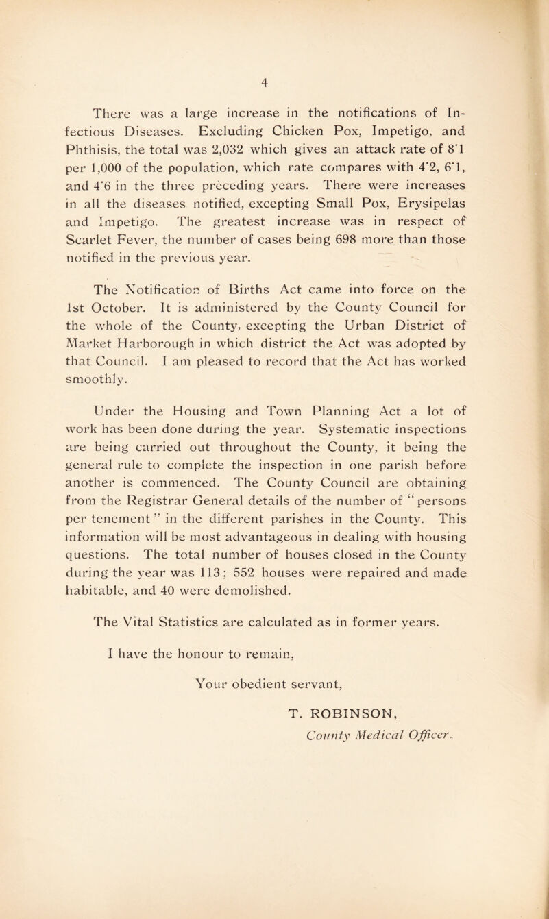 There was a large increase in the notifications of In¬ fectious Diseases. Excluding Chicken Pox, Impetigo, and Phthisis, the total was 2,032 which gives an attack rate of 8T per 1,000 of the population, which rate compares with 4*2, 6‘R and 4*6 in the three preceding years. There were increases in all the diseases notified, excepting Small Pox, Erysipelas and Impetigo. The greatest increase was in respect of Scarlet Fever, the number of cases being 698 more than those notified in the previous year. The Notification of Births Act came into force on the 1st October. It is administered by the County Council for the whole of the County, excepting the Urban District of Market Harborough in which district the Act was adopted by that Council. I am pleased to record that the Act has worked smoothly. Under the Housing and Town Planning Act a lot of work has been done during the year. Systematic inspections are being carried out throughout the County, it being the general rule to complete the inspection in one parish before another is commenced. The County Council are obtaining from the Registrar General details of the number of ‘‘persons per tenement ” in the different parishes in the County. This information will be most advantageous in dealing with housing questions. The total number of houses closed in the County during the year was 113; 552 houses were repaired and made habitable, and 40 were demolished. The Vital Statistics are calculated as in former years. I have the honour to remain, Your obedient servant, T. ROBINSON, County Medical Officer_