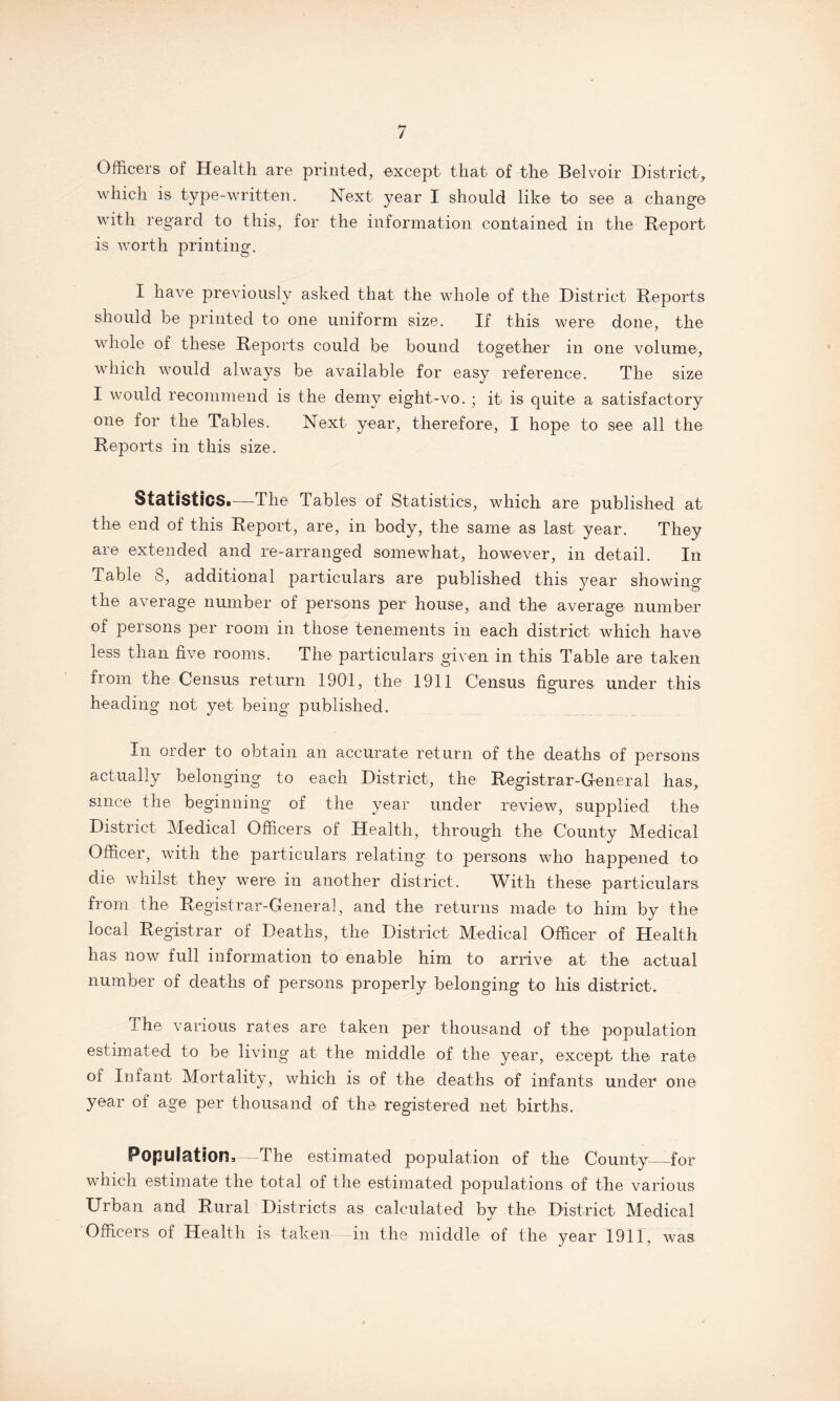 Officers of Health are printed, except that of the Belvoir District, which is type-written. Next year I should like to see a change with regard to this, for the information contained in the Report is worth printing. I have previously asked that the whole of the District Reports should be printed to one uniform size. If this were done, the whole of these Reports could be bound together in one volume, which would always be available for easy reference. The size I would recommend is the demy eight-vo. ; it is quite a satisfactory one for the Tables. Next year, therefore, I hope to see all the Reports in this size. Statistics.—The Tables of Statistics, which are published at the end of this Report, are, in body, the same as last year. They are extended and re-arranged somewhat, however, in detail. In Table 8, additional particulars are published this year showing the average number of persons per house, and the average number of persons per room in those tenements in each district which have less than five rooms. The particulars given in this Table are taken from the Census return 1901, the 1911 Census figures under this heading not yet being published. In order to obtain an accurate return of the deaths of persons actually belonging to each District, the Registrar-General has, since the beginning of the year under review, supplied the District Medical Officers of Health, through the County Medical Officer, with the particulars relating to persons who happened to die whilst they were in another district. With these particulars, from the Registrar-General, and the returns made to him by the local Registrar of Deaths, the District Medical Officer of Health has now full information to enable him to arrive at the actual number of deaths of persons properly belonging to his district. The various rates are taken per thousand of the population estimated to be living at the middle of the year, except the rate of Infant Mortality, which is of the deaths of infants under one year of age per thousand of the registered net births. Population,—The estimated population of the County_for which estimate the total of the estimated populations of the various Urban and Rural Districts as calculated by the District Medical Officers of Health is taken in the middle of the year 1911, was