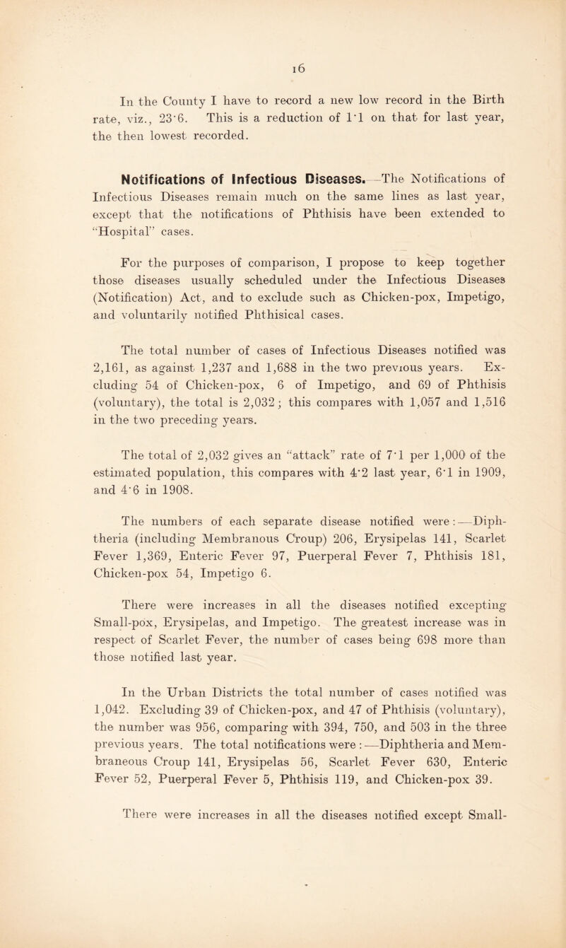 In the County I have to record a new low record in the Birth rate, viz., 23*6. This is a reduction of 1*1 on that for last year, the then lowest recorded. Notifications of infectious Diseases. -The Notifications of Infectious Diseases remain much on the same lines as last year, except that the notifications of Phthisis have been extended to ‘'Hospital” cases. For the purposes of comparison, I propose to keep together those diseases usually scheduled under the Infectious Diseases (Notification) Act, and to exclude such as Chicken-pox, Impetigo, and voluntarily notified Phthisical cases. The total number of cases of Infectious Diseases notified was 2,161, as against 1,237 and 1,688 in the two previous years. Ex¬ cluding 54 of Chicken-pox, 6 of Impetigo, and 69 of Phthisis (voluntary), the total is 2,032; this compares with 1,057 and 1,516 in the two preceding years. The total of 2,032 gives an “attack” rate of 7*1 per 1,000 of the estimated population, this compares with 4*2 last year, 6*1 in 1909, and 4*6 in 1908. The numbers of each separate disease notified were : —Diph¬ theria (including Membranous Croup) 206, Erysipelas 141, Scarlet Fever 1,369, Enteric Fever 97, Puerperal Fever 7, Phthisis 181, Chicken-pox 54, Impetigo 6. There were increases in all the diseases notified excepting Small-pox, Erysipelas, and Impetigo. The greatest increase was in respect of Scarlet Fever, the number of cases being 698 more than those notified last year. In the Urban Districts the total number of cases notified was 1,042. Excluding 39 of Chicken-pox, and 47 of Phthisis (voluntary), the number was 956, comparing with 394, 750, and 503 in the three previous years. The total notifications were : -—Diphtheria and Mem¬ braneous Croup 141, Erysipelas 56, Scarlet Fever 630, Enteric Fever 52, Puerperal Fever 5, Phthisis 119, and Chicken-pox 39. There were increases in all the diseases notified except Small-