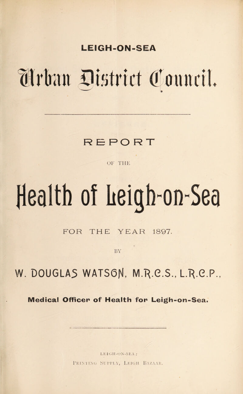 LEIGH-ON-SEA RE POR T OF THE Health of heigh-on-Sea FOR THE YEAR 1897. BY W. DOUGLAS WATS6N, M/R.G.S., L.'R.G.P., Medical Officer of Health for Leigh-on-Sea. LEIGII-UN-SKA : PRINTING SU1TLY, LEIGH BAZAAR.