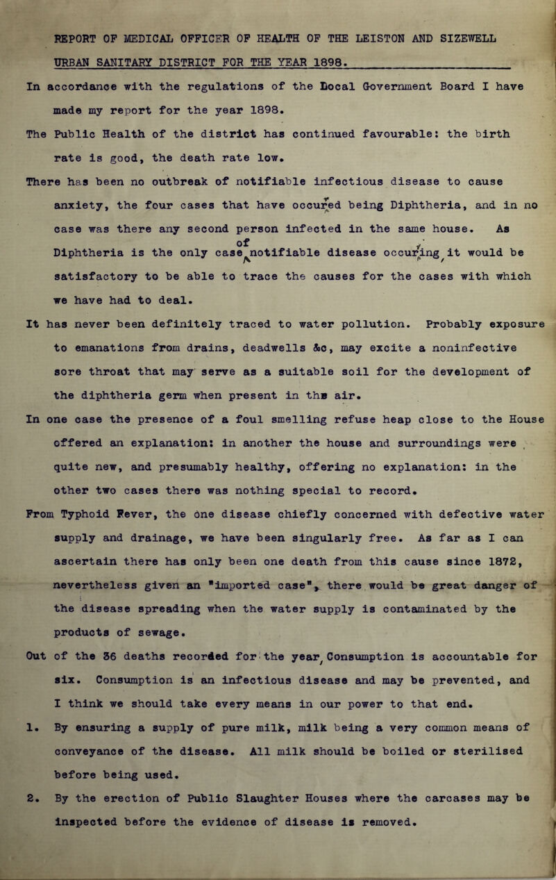 REPORT OP MEDICAL OFFICER OF HEALTH OF THE LEISTON AND SIZEWELL URBAN SANITARY DISTRICT FOR THE YEAR 1898. In accordance with the regulations of the Local G-overnment Board I have made my report for the year 1898. The Public Health of the district has continued favourable: the birth rate is good, the death rate low. There has been no outbreak of notifiable infectious disease to cause anxiety, the four cases that have occured being Diphtheria, and in no case was there any second person infected in the same house. As of / Diphtheria is the only case notifiable disease occuring it would be satisfactory to be able to trace the causes for the cases with which we have had to deal. It has never been definitely traced to water pollution. Probably exposure to emanations from drains, deadwells &c, may excite a noninfective sore throat that may' serve as a suitable soil for the development of the diphtheria germ when present in the air. In one case the presence of a foul smelling refuse heap close to the House offered an explanation: in another the house and surroundings were quite new, and presumably healthy, offering no explanation: in the other two cases there was nothing special to record. From Typhoid Fever, the One disease chiefly concerned with defective water supply and drainage, we have been singularly free. As far as I can ascertain there has only been one death from this cause since 1872, nevertheless given an imported caseK there would be great danger of the disease spreading when the water supply is contaminated by the products of sewage. Out of the 36 deaths recorded for the year7Consumption is accountable for six. Consumption is an infectious disease and may be prevented, and I think we should take every means in our power to that end. 1. By ensuring a supply of pure milk, milk being a very common means of conveyance of the disease. All milk should be boiled or sterilised before being used. 2. By the erection of Public Slaughter Houses where the carcases may be inspected before the evidence of disease is removed.