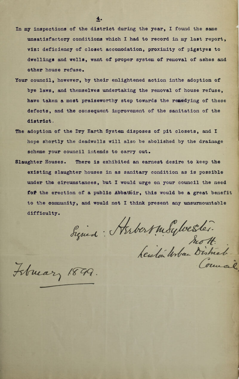 4 In my inspections of the district during the year, I found the same unsatisfactory conditions which I had to record in my last report, viz: deficiency of closet accomodation, proximity of pigstyes to dwellings and wells, want of proper system of removal of ashes and other house refuse. Your council, however, by their enlightened action inthe adoption of bye laws, and themselves undertaking the removal of house refuse, have taken a most praiseworthy step towards the remedying of these defects, and the consequent improvement of the sanitation of the district. The adoption of the Dry Earth System disposes of pit closets, and I hope shortly the deadwells will also be abolished by the drainage scheme your council intends to carry out. Slaughter Houses. There is exhibited an earnest desire to keep the existing slaughter houses in as sanitary condition as is possible under the circumstances, but I would urge on your council the need fot the erection of a public AbbatEoir, this would be a great benefit to the community, and would not I think present any unsurmountable difficulty.