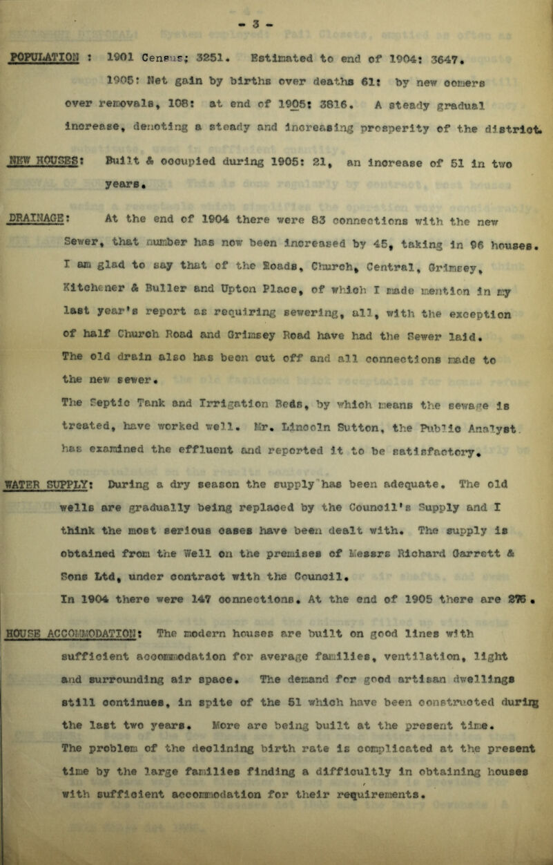 POPULATION : 1901 Census; 3251 Estimated to end of 1904: 3647* 1905: Net gain by births over deaths 61: by new corners over removals, 108: at end of 1905: 3816. A steady gradual increase, denoting a steady and increasing prosperity of the district* &KW HOUSES: Built A occupied during 1905: 21, an increase of 51 in two years. DRAINAGE: At the end of 1904 there were 83 connections with the new Sewer, that number has now been increased by 45f taking in 96 houses. I am glad to say that of the Eoads, Church* Central, Grimcey, Kitchener & Buller and Upton Place, of which I made mention in ty last year’s report as requiring sewering, all, with the exception of half Church Road and Grlmsey Road have had the Sewer laid. The old drain also has been cut off and all connections made to the new sewer. The feptie Tank and Irrigation Beds, by which means the sewage is treated, have worked well. Mr, Lincoln Sutton, the Public Analyst, has examined the effluent and reported it to be satisfactory. WATER SUPPLY: During a dry season the supply has been adequate. The old wells are gradually being replaced by the Council’s Supply and I think the mOBt serious oases have been dealt with. The supply is obtained from the Well on the premises of Messrs Richard Garrett & Bone Ltd, under contract with the Council. In 1904 there were 147 connections. At the end of 1905 there are 275 • HOUSE ACCOMMODATION: The modem houses are built on good lines with sufficient accommodation for average families, ventilation, light and surrounding air space. The demand for good artisan dwellings still continues, in spite of the 51 which have been constructed durirg the last two years. More are being built at the present time* The problem of the declining birth rate is complicated at the present time by the large families finding a difficultly in obtaining houses r with sufficient accommodation for their requirements.