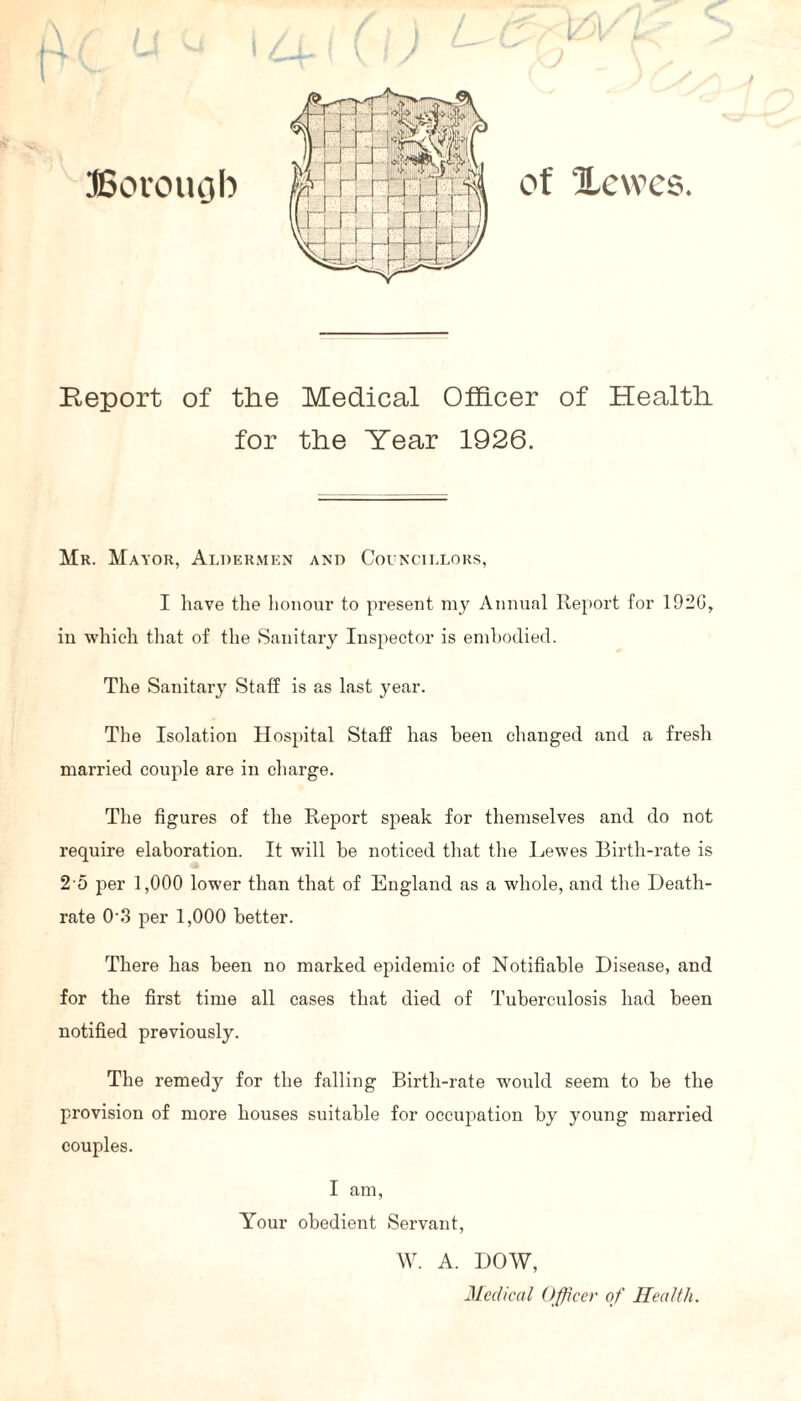 Report of the Medical Officer of Health for the Year 1926. Mr. Mayor, Aldermen and Councillors, I have the honour to present my Annual Report for 1920, in which that of the Sanitary Inspector is embodied. The Sanitary Staff is as last year. The Isolation Hospital Staff has been changed and a fresh married couple are in charge. The figures of the Report speak for themselves and do not require elaboration. It will be noticed that the Lewes Birth-rate is 2 5 per 1,000 lower than that of England as a whole, and the Death- rate 0'3 per 1,000 better. There has been no marked epidemic of Notifiable Disease, and for the first time all cases that died of Tuberculosis had been notified previously. The remedy for the falling Birth-rate would seem to be the provision of more houses suitable for occupation by young married couples. I am, Your obedient Servant, W. A. DOW, Medical Officer of Health.