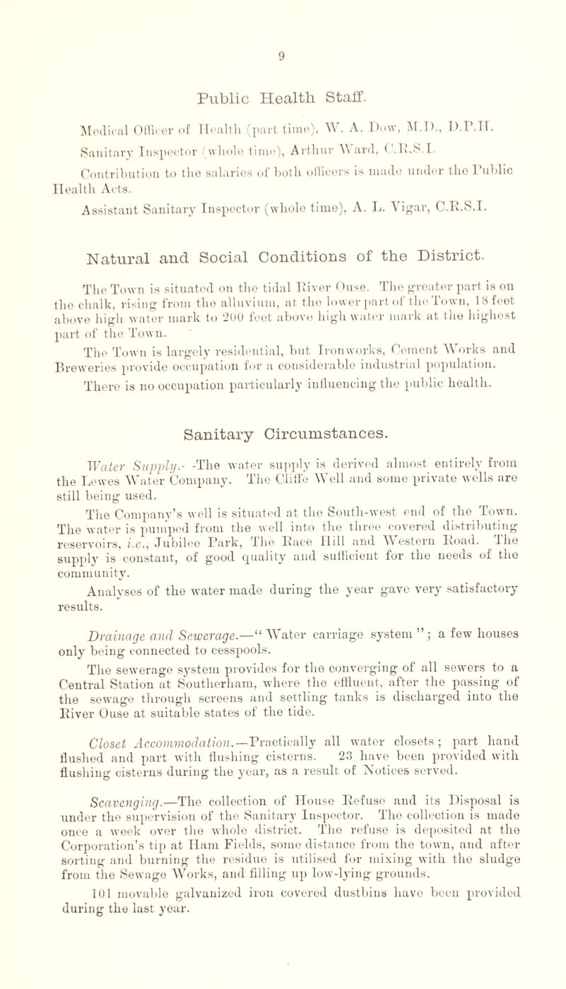 Public Health Stall. Medical Officer of Health (part time), W. A. Dow, M.D., D.P.TT. Sanitary Inspector whole time), Arthur \\ ard, ( .R.S.I. Contribution to the salaries of both officers is made under tho Public Health Acts. Assistant Sanitary Inspector (whole time), A. L. Yigar, C.R.S.I. Natural and Social Conditions of the District. The Town is situated on tho tidal River Ouse. The greater part is on the chalk, rising from the alluvium, at the lower part of the Town, 18 feet above high water mark to 200 feet above high water mark at the highest part of the Town. The Town is largely residential, but Ironworks, Cement W orks and Breweries provide occupation for a considerable industrial population. There is no occupation particularly influencing the public health. Sanitary Circumstances. Water Supply.- -The water supply is derived almost entirely from the Lewes Water Company. The Clifl'e Well and some private wells are still being used. The Company’s well is situated at the South-west end of the Town. The water is pumped from the well into the three covered distributing reservoirs, i.c., Jubilee Park, Ihe Race Hill and W estern Road. Ihe supply is constant, of good quality and sufficient for the needs of the community. Analyses of the water made during the year gave very satisfactory results. Drainage and Sewerage.—“ Water carriage system ” ; a few houses only being connected to cesspools. The sewerage system provides for the converging of all sewers to a Central Station at Southerliam, where the effluent, after the passing of the sewage through screens and settling tanks is discharged into the River Ouse at suitable states of the tide. Closet Accommodation.—Practically all water closets ; part hand flushed and part with flushing cisterns. 2.3 have been provided with flushing cisterns during the year, as a result of Notices served. Scavenging.—The collection of House Refuse and its Disposal is under the supervision of the Sanitary Inspector. The collection is made once a week over the whole district. The refuse is deposited at the Corporation’s tip at Ham Fields, some distance from the town, and after sorting and burning the residue is utilised for mixing with the sludge from the Sewage Works, and filling up low-lying grounds. 101 movable galvanized iron covered dustbins have been provided during the last year.