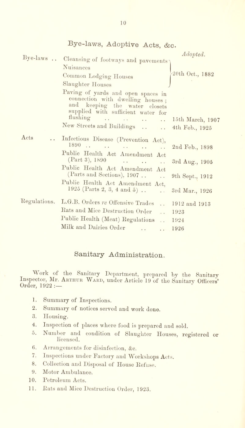 10 Bye-laws . . Acts Regulations. Bye-laws, Adoptive Acts, &c. Adopted. Cleansing of footways and pavements t Nuisances Common Lodging Houses Slaughter Houses j-20th Oct., 1 882 Paving of yards and open spaces in connection with dwelling houses ; and keeping the water closets supplied with sufficient water for flushing .15th March, 1907 New Streets and Buildings .. .. 4th Feb., 1925 Infectious Disease (Prevention Act), 1890 . Public Health Act Amendment Act (Part 3), 1890 . Public Health Act Amendment Act (Parts and Sections), 1907 Public Health Act Amendment Act, 1925 (Parts 2, 3, 4 and 5) . . 2nd Feb., 1898 3rd Aug., 1905 9th Sept., 1912 3rd Mar., 1926 L.G.B. Orders rc Offensive Trades Pats and Mice Destruction Order Public Health (Meat) Regulations Milk and Dairies Order 1912 and 1913 1923 1924 1926 Sanitary Administration. Work of the Sanitary Department, prepared by the Sanitary Inspector, Mr. Arthur Ward, under Article 19 of the Sanitary Officers’ Order, 1922:— 1. Summary of Inspections. 2. Summary of notices served and work done. 3. Housing. 4. Inspection of places where food is prepared and sold. 5. Number and condition of Slaughter Houses, registered or licensed. 6. Arrangements for disinfection, &c. 7. Inspections under Factory and Workshops Acts. 8. Collection and Disposal of House Refuse. 9. Motor Ambulance. 10. Petroleum Acts.