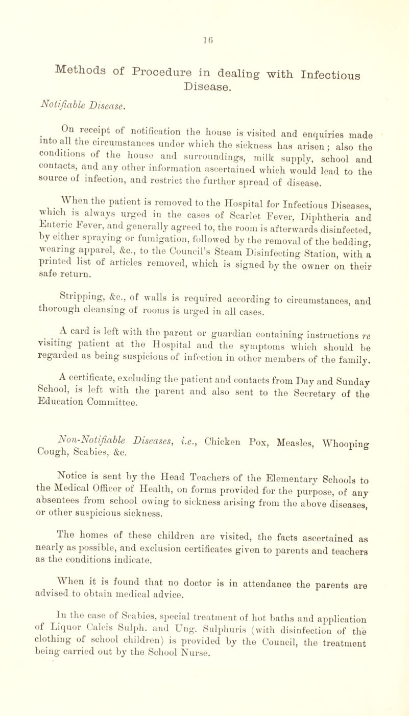 Methods of Procedure in dealing with Infectious Disease. Notifiable Disease. On receipt of notification the house is visited and enquiries made mto all the circumstances under which the sickness has arisen ; also the conditions of the house and surroundings, milk supply, school and contacts, and any other information ascertained which would lead to the source of infection, and restrict the further spread of disease. . When the patient is removed to the Hospital for Infectious Diseases, which is always urged in the cases of Scarlet Fever, Diphtheria and Enteric Fever, and generally agreed to, the room is afterwards disinfected, by either spraying or fumigation, followed by the removal of the bedding, voaring apparel, &c., to the Council’s Steam Disinfecting Station, with a printed list of articles removed, which is signed by the owner on their safe return. Stripping, &c., of walls is required according to circumstances, and thorough cleansing of rooms is urged in all cases. A caid is left with the parent or guardian containing instructions re visiting patient at the Hospital and the symptoms which should be regaided as being suspicious of infection in other members of the family. A certificate, excluding the patient and contacts from Day and Sunday School, is left with the parent and also sent to the Secretary of the Education Committee. Non-Notifiable Diseases, i.e., Chicken Pox, Measles, Whoopim? Cough, Scabies, &c. Notice is sent by the Head Teachers of the Elementary Schools to the Medical Officer of Health, on forms provided for the purpose, of any absentees from school owing to sickness arising from the above diseases, or other suspicious sickness. The homes of these children are visited, the facts ascertained as nearly as possible, and exclusion certificates given to parents and teachers as the conditions indicate. When it is found that no doctor is in attendance the parents are advised to obtain medical advice. In the case of Scabies, special treatment of hot baths and application of Liquor ( alcis Sulph. and Dug. Sulphuris (with disinfection of the clothing of school children) is provided by the Council, the treatment being carried out by tho School Nurse.