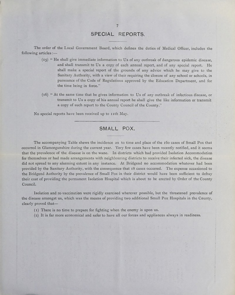 SPECIAL REPORTS. The order of the Local Government Board, which defines the duties of Medical Officer, includes the following articles:— (15) “ He shall give immediate information to Us of any outbreak of dangerous epidemic disease, and shall transmit to Us a copy of each annual report, and of any special report. He shall make a special report of the grounds of any advice which he may give to the Sanitary Authority, with a view of their requiring the closure of any school or schools, in pursuance of the Code of Regulations approved by the Education Department, and for the time being in force.” (16) “ At the same time that he gives information to Us of any outbreak of infectious disease, or transmit to Us a copy of his annual report he shall give the like information or transmit a copy of such report to the County Council of the County.” No special reports have been received up to nth May. SMALL POX. The accompanying Table shews the incidence as to time and place of the 160 cases of Small Pox that occurred in Glamorganshire during the current year. Very few cases have been recently notified, and it seems that the prevalence of the disease is on the wane. In districts which had provided Isolation Accommodation for themselves or had made arrangements with neighbouring districts to receive their infected sick, the disease did not spread to any alarming extent in any instance. At Bridgend no accommodation whatever had been provided by the Sanitary Authority, with the consequence that 18 cases occurred. The expense occasioned to the Bridgend Authority by the prevalence of Small Pox in their district would have been sufficient to defray their cost of providing the permanent Isolation Hospital which is about to be erected by Order of the County Council. Isolation and re-vaccination were rigidly exercised wherever possible, but the threatened prevalence of the disease amongst us, which was the means of providing two additional Small Pox Hospitals in the County, clearly proved that— (1) There is no time to prepare for fighting when the enemy is upon us. (2) It is far more economical and safer to have all our forces and appliances always in readiness. )