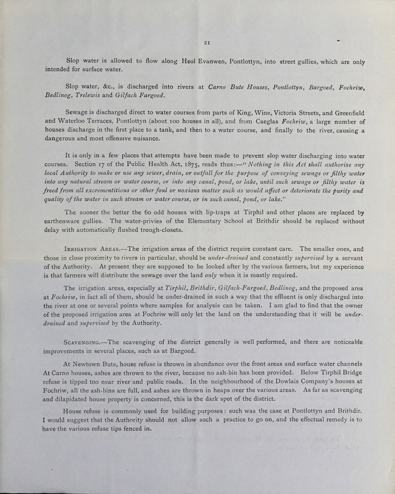 Slop water is allowed to flow along Heol Evanwen, Pontlottyn, into street gullies, which are only intended for surface water. Slop water, &c., is discharged into rivers at Carno Bute Houses, Pontlottyn, Bargoed, Fochriw, Bedlinog, Trelewis and Gilfach Fargoed. Sewage is discharged direct to water courses from parts of King, Wine, Victoria Streets, and Greenfield and Waterloo Terraces, Pontlottyn (about ioo houses in all), and from Caeglas Fochriw, a large number of houses discharge in the first place to a tank, and then to a water course, and finally to the river, causing a dangerous and most offensive nuisance. It is only in a few places that attempts have been made to prevent slop water discharging into water courses. Section 17 of the Public Health Act, 1875, reads thus:—“ Nothing in this Act shall authorize any local Authority to make or use any sewer, drain, or outfall for the purpose of conveying sewage or filthy water into any natural stream or water course, or into any canal, pond, or lake, until such sewage or filthy water is freed from all excrementitious or other foul or noxious matter such as would affect or deteriorate the purity and quality of the water in such stream or water course, or in such canal, pond, or lake. The sooner the better the 60 odd houses with lip-traps at Tirphil and other places are replaced by earthenware gullies. The water-privies of the Elementary School at Brithdir should be replaced without delay with automatically flushed trough-closets. Irrigation Areas.—The irrigation areas of the district require constant care. The smaller ones, and those in close proximity to rivers in particular, should be under-drained and constantly supervised by a servant of the Authority. At present they are supposed to be looked after by the various farmers, but my experience is that farmers will distribute the sewage over the land only when it is mostly required. The irrigation areas, especially at Tirphil, Brithdir, Gilfach-Fargoed, Bedlinog, and the proposed area at Fochriw, in fact all of them, should be under-drained in such a way that the effluent is only discharged into the river at one or several points where samples for analysis can be taken. I am glad to find that the owner of the proposed irrigation area at Fochriw will only let the land on the understanding that it will be under¬ drained and supervised by the Authority. Scavenging.—The scavenging of the district generally is well performed, and there are noticeable improvements in several places, such as at Bargoed. At Newtown Bute, house refuse is thrown in abundance over the front areas and surface water channels At Carno houses, ashes are thrown to the river, because no ash-bin has been provided. Below Tirphil Bridge refuse is tipped too near river and public roads. In the neighbourhood of the Dowlais Company’s houses at Fochriw, all the ash-bins are full, and ashes are thrown in heaps over the various areas. As far as scavenging and dilapidated house property is concerned, this is the dark spot of the district. House refuse is commonly used for building purposes: such was the case at Pontlottyn and Brithdir. I would suggest that the Authority should not allow such a practice to go on, and the effectual remedy is to have the various refuse tips fenced in.