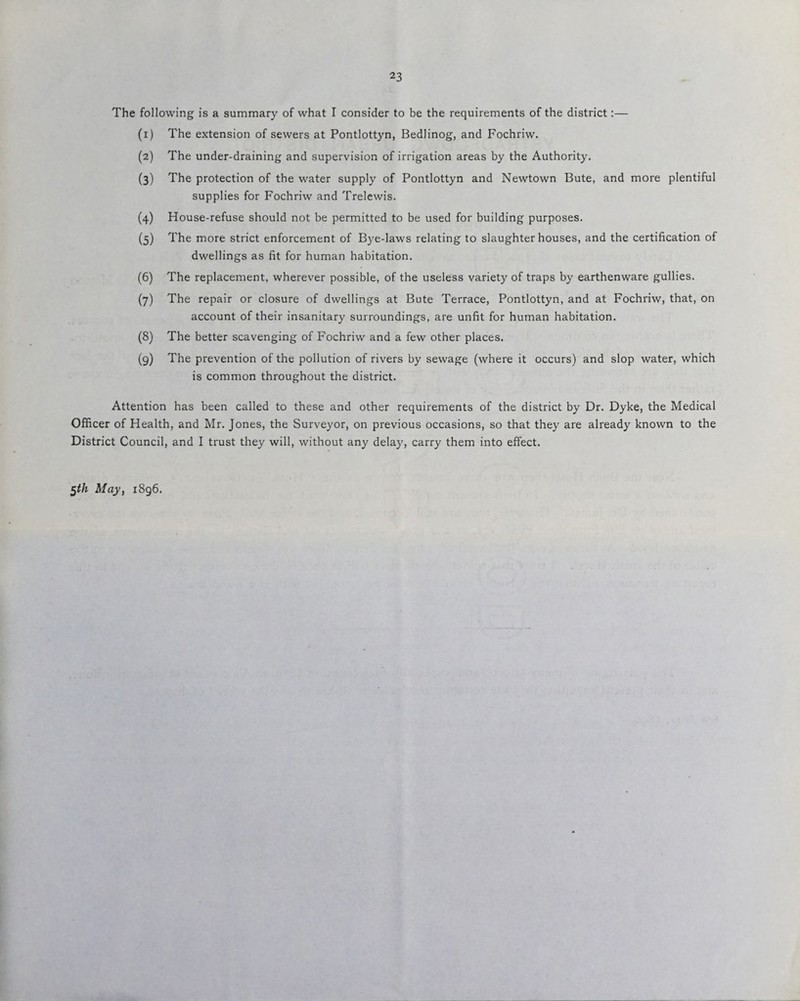 The following is a summary of what I consider to be the requirements of the district:— (x) The extension of sewers at Pontlottyn, Bedlinog, and Fochriw. (2) The under-draining and supervision of irrigation areas by the Authority. (3) The protection of the water supply of Pontlottyn and Newtown Bute, and more plentiful supplies for Fochriw and Trelewis. (4) House-refuse should not be permitted to be used for building purposes. (5) The more strict enforcement of Bye-laws relating to slaughterhouses, and the certification of dwellings as fit for human habitation. (6) The replacement, wherever possible, of the useless variety of traps by earthenware gullies. (7) The repair or closure of dwellings at Bute Terrace, Pontlottyn, and at Fochriw, that, on account of their insanitary surroundings, are unfit for human habitation. (8) The better scavenging of Fochriw and a few other places. (9) The prevention of the pollution of rivers by sewage (where it occurs) and slop water, which is common throughout the district. Attention has been called to these and other requirements of the district by Dr. Dyke, the Medical Officer of Health, and Mr. Jones, the Surveyor, on previous occasions, so that they are already known to the District Council, and I trust they will, without any delay, carry them into effect.