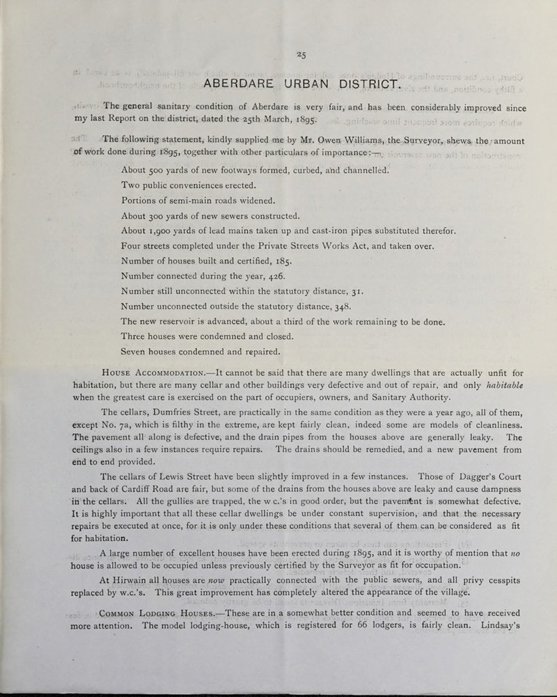 ABERDARE URBAN DISTRICT. The general sanitary condition of Aberdare is very fair, and has been considerably improved since my last Report on the district, dated the 25th March, 1895. The following statement, kindly supplied me by Mr. Owen Williams, the Surveyor, shews the amount of work done during 1895, together with other particulars of importance:— About 500 yards of new footways formed, curbed, and channelled. Two public conveniences erected. Portions of semi-main roads widened. About 300 yards of new sewers constructed. About 1,900 yards of lead mains taken up and cast-iron pipes substituted therefor. Four streets completed under the Private Streets Works Act, and taken over. Number of houses built and certified, 185. Number connected during the year, 426. Number still unconnected within the statutory distance, 31. Number unconnected outside the statutory distance, 348. The new reservoir is advanced, about a third of the work remaining to be done. Three houses were condemned and closed. Seven houses condemned and repaired. House Accommodation.—It cannot be said that there are many dwellings that are actually unfit for habitation, but there are many cellar and other buildings very defective and out of repair, and only habitable when the greatest care is exercised on the part of occupiers, owners, and Sanitary Authority. The cellars, Dumfries Street, are practically in the same condition as they were a year ago, all of them, except No. 7a, which is filthy in the extreme, are kept fairly clean, indeed some are models of cleanliness. The pavement all along is defective, and the drain pipes from the houses above are generally leaky. The ceilings also in a few instances require repairs. The drains should be remedied, and a new pavement from end to end provided. The cellars of Lewis Street have been slightly improved in a few instances. Those of Dagger’s Court and back of Cardiff Road are fair, but some of the drains from the houses above are leaky and cause dampness in the cellars. All the gullies are trapped, the w c.’s in good order, but the pavement is somewhat defective. It is highly important that all these cellar dwellings be under constant supervision, and that the necessary repairs be executed at once, for it is only under these conditions that several of them can be considered as fit for habitation. A large number of excellent houses have been erected during 1895, and it is worthy of mention that no house is allowed to be occupied unless previously certified by the Surveyor as fit for occupation. At Hirwain all houses are now practically connected with the public sewers, and all privy cesspits replaced by w.c.’s. This great improvement has completely altered the appearance of the village. Common Lodging Houses.—These are in a somewhat better condition and seemed to have received more attention. The model lodging-house, which is registered for 66 lodgers, is fairly clean. Lindsay’s