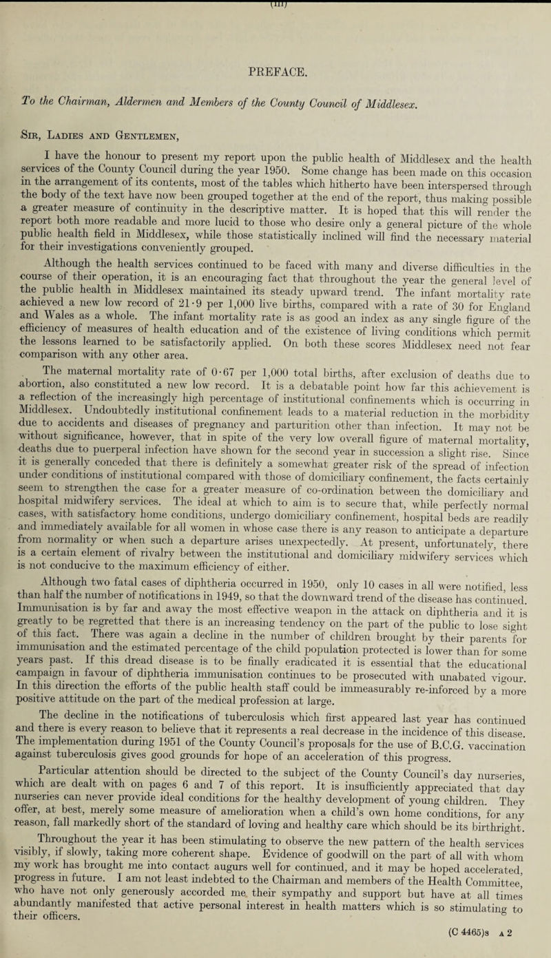 PREFACE. To the Chairman, Aldermen and Members of the County Council of Middlesex. ■Sir, Ladies and Gentlemen, I have the honour to present my report upon the public health of Middlesex and the health services of the County Council during the year 1950. Some change has been made on this occasion in the arrangement of its contents, most of the tables which hitherto have been interspersed through the body of the text have now been grouped together at the end of the report, thus making possible a greater measure of continuity in the descriptive matter. It is hoped that this will render the report both more readable and more lucid to those who desire only a general picture of the whole public health field in Middlesex, while those statistically inclined will find the necessary material for their investigations conveniently grouped. Although the health services continued to be faced with many and diverse difficulties in the course of their operation, it is an encouraging fact that throughout the year the general level of the public health in Middlesex maintained its steady upward trend. The infant mortality rate achieved a new low record of 21 • 9 per 1,000 live births, compared with a rate of 30 for England and Wales as a whole. The infant mortality rate is as good an index as any single figure of the efficiency of measures of health education and of the existence of living conditions which permit the lessons learned to be satisfactorily applied. On both these scores Middlesex need not fear comparison with any other area. The maternal mortality rate of 0-67 per 1,000 total births, after exclusion of deaths due to •abortion, also constituted a new low record. It is a debatable point how far this achievement is a reflection of the increasingly high percentage of institutional confinements which is occurring in Middlesex. Undoubtedly institutional confinement leads to a material reduction in the morbidity due to accidents and diseases of pregnancy and parturition other than infection. It may not be without significance, however, that in spite of the very low overall figure of maternal mortality, deaths due to puerperal infection have shown for the second year in succession a slight rise. Since' it is generally conceded that there is definitely a somewhat greater risk of the spread of infection under conditions of institutional compared with those of domiciliary confinement, the facts certainly seem to strengthen the case for a greater measure of co-ordination between the domiciliary and hospital midwifery services. The ideal at which to aim is to secure that, while perfectly normal cases, with satisfactory home conditions, undergo domiciliary confinement, hospital beds are readily and immediately available for all women in whose case there is any reason to anticipate a departure from normality or when such a departure arises unexpectedly. At present, unfortunately, there is a certain element of rivalry between the institutional and domiciliary midwifery services which is not conducive to the maximum efficiency of either. Although two fatal cases of diphtheria occurred in 1950, only 10 cases in all were notified, less than half the number of notifications in 1949, so that the downward trend of the disease has continued. Immunisation is by far and away the most effective weapon in the attack on diphtheria and it is greatly to be regretted that there is an increasing tendency on the part of the public to lose sight of this fact. There was again a decline in the number of children brought by their parents for immunisation and the estimated percentage of the child population protected is lower than for some years past. If this dread disease is to be finally eradicated it is essential that the educational campaign in favour ol diphtheria immunisation continues to be prosecuted with unabated vigour. In this direction the efforts of the public health staff could be immeasurably re-inforced by a more positive attitude on the part of the medical profession at large. The decline in the notifications of tuberculosis which first appeared last year has continued and there is every reason to believe that it represents a real decrease in the incidence of this disease. The implementation during 1951 of the County Council’s proposals for the use of B.C.G. vaccination against tuberculosis gives good grounds for hope of an acceleration of this progress. Particular attention should be directed to the subject of the County Council’s day nurseries which are dealt with on pages 6 and 7 of this report. It is insufficiently appreciated that day nurseries can never provide ideal conditions for the healthy development of young children. They offer, at best, merely some measure of amelioration when a child’s own home conditions for any reason, fall markedly short of the standard of loving and healthy care which should be its birthright. Throughout the year it has been stimulating to observe the new pattern of the health services visibly, if slowly, taking more coherent shape. Evidence of goodwill on the part of all with whom my work has brought me into contact augurs well for continued, and it may be hoped accelerated, progress in future. I am not least indebted to the Chairman and members of the Health Committee, who have not only generously accorded me their sympathy and support but have at all times abundantly manifested that active personal interest in health matters which is so stimulating to their officers. 8