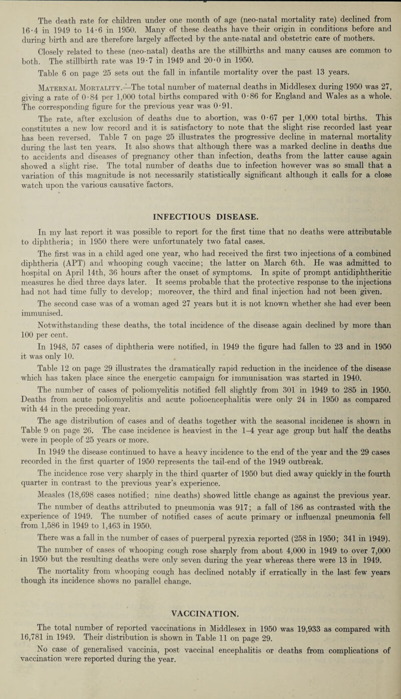 The death rate for children under one month of age (neo-natal mortality rate) declined from 16-4 in 1949 to 14-6 in 1950. Many of these deaths have their origin in conditions before and during birth and are therefore largely affected by the ante-natal and obstetric care of mothers. Closely related to these (neo-natal) deaths are the stillbirths and many causes are common to both. The stillbirth rate was 19-7 in 1949 and 20-0 in 1950. Table 6 on page 25 sets out the fall in infantile mortality over the past 13 years. Maternal Mortality.—The total number of maternal deaths in Middlesex during 1950 was 27, giving a rate of 0-84 per 1,000 total births compared with 0-86 for England and Wales as a whole. The corresponding figure for the previous year was 0-91. The rate, after exclusion of deaths due to abortion, was 0-67 per 1,000 total births. This constitutes a new low record and it is satisfactory to note that the slight rise recorded last year has been reversed. Table 7 on page 25 illustrates the progressive decline in maternal mortality during the last ten years. It also shows that although there was a marked decline in deaths due to accidents and diseases of pregnancy other than infection, deaths from the latter cause again showed a slight rise. The total number of deaths due to infection however was so small that a variation of this magnitude is not necessarily statistically significant although it calls for a close watch upon the various causative factors. INFECTIOUS DISEASE. In my last report it was possible to report for the first time that no deaths were attributable to diphtheria; in 1950 there were unfortunately two fatal cases. The first was in a child aged one year, who had received the first two injections of a combined diphtheria (APT) and whooping cough vaccine; the latter on March 6th. He was admitted to hospital on April 14th, 36 hours after the onset of symptoms. In spite of prompt antidiphtheritic measures he died three days later. It seems probable that the protective response to the injections had not had time fully to develop; moreover, the third and final injection had not been given. The second case was of a woman aged 27 years but it is not known whether she had ever been immunised. Notwithstanding these deaths, the total incidence of the disease again declined by more than 100 per cent. In 1948, 57 cases of diphtheria were notified, in 1949 the figure had fallen to 23 and in 1950 it was only 10. Table 12 on page 29 illustrates the dramatically rapid reduction in the incidence of the disease which has taken place since the energetic campaign for immunisation was started in 1940. The number of cases of poliomyelitis notified fell slightly from 301 in 1949 to 285 in 1950. Deaths from acute poliomyelitis and acute polioencephalitis were only 24 in 1950 as compared with 44 in the preceding year. The age distribution of cases and of deaths together with the seasonal incidence is shown in Table 9 on page 26. The case incidence is heaviest in the 1-4 year age group but half the deaths were in people of 25 years or more. In 1949 the disease continued to have a heavy incidence to the end of the year and the 29 cases recorded in the first quarter of 1950 represents the tail-end of the 1949 outbreak. The incidence rose very sharply in the third quarter of 1950 but died away quickly in the fourth quarter in contrast to the previous year’s experience. Measles (18,698 cases notified; nine deaths) showed little change as against the previous year. The number of deaths attributed to pneumonia was 917; a fall of 186 as contrasted with the experience of 1949. The number of notified cases of acute primary or influenzal pneumonia fell from 1,586 in 1949 to 1,463 in 1950. There was a fall in the number of cases of puerperal pyrexia reported (258 in 1950; 341 in 1949). The number of cases of whooping cough rose sharply from about 4,000 in 1949 to over 7,000 in 1950 but the resulting deaths were only seven during the year whereas there were 13 in 1949. The mortality from whooping cough has declined notably if erratically in the last few years though its incidence shows no parallel change. VACCINATION. The total number of reported vaccinations in Middlesex in 1950 was 19,933 as compared with 16,781 in 1949. Their distribution is shown in Table 11 on page 29. No case of generalised vaccinia, post vaccinal encephalitis or deaths from complications of vaccination were reported during the year.
