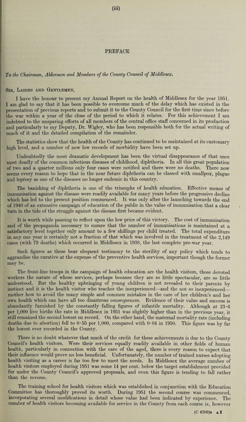 PREFACE To the Chairman, Aldermen and Members of the County Council of Middlesex. | Sir, Ladies and Gentlemen, I have the honour to present my Annual Report on the health of Middlesex for the year 1951. I am glad to say that it has been possible to overcome much of the delay which has existed in the presentation of previous reports and to submit it to the County Council for the first time since before the war within a year of the close of the period to which it relates. For this achievement I am indebted to the unsparing efforts of all members of the central office staff concerned in its production and particularly to my Deputy, Dr. Wigley, who has been responsible both for the actual writing of much of it and the detailed compilation of the remainder. The statistics show that the health of the County has continued to be maintained at its customary ; high level, and a number of new low records of morbidity have been set up. Undoubtedly the most dramatic development has been the virtual disappearance of that once most deadly of the common infectious diseases of childhood, diphtheria. In all this great population of two and a quarter millions only four cases were notified and there were no deaths. There now seems every reason to hope that in the near future diphtheria can be classed with smallpox, plague and leprosy as one of the diseases no longer endemic in this country. The banishing of diphtheria is one of the triumphs of health education. Effective means of immunisation against the disease were readily available for many years before the progressive decline which has led to the present position commenced. It was only after the launching towards the end of 1940 of an extensive campaign of education of the public in the value of immunisation that a clear turn in the tide of the struggle against the disease first became evident. It is worth while pausing to reflect upon the low price of this victory. The cost of immunisation and of the propaganda necessary to ensure that the number of immunisations is maintained at a satisfactory level together only amount to a few shillings per child treated. The total expenditure in any one year is certainly not a fraction of that which was involved in the treatment of the 2,149 cases (with 79 deaths) which occurred in Middlesex in 1938, the last complete pre-war year. Such figures as these bear eloquent testimony to the sterility of any policy which tends to aggrandise the curative at the expense of the preventive health services, important though the former may be. The front-line troops in the campaign of health education are the health visitors, those devoted workers the nature of whose services, perhaps because they are so little spectacular, are so little understood. But the healthy upbringing of young children is not revealed to their parents by instinct and it is the health visitor who teaches the inexperienced—and the not so inexperienced— mother how to avoid the many simple and common mistakes in the care of her children’s and her own health which can have all too disastrous consequences. Evidence of their value and success is abundantly furnished by the constantly falling figures of infantile mortality. Although at 23*6 per 1,000 live births the rate in Middlesex in 1951 was slightly higher than in the previous year, it still remained the second lowest on record. On the other hand, the maternal mortality rate (including deaths due to abortion) fell to 0-55 per 1,000, compared with 0-84 in 1950. This figure was by far the lowest ever recorded in the County. There is no doubt whatever that much of the credit for these achievements is due to the County Council’s health visitors. Were their services equally readily available in other fields of human health, particularly in connection with the care of the aged, there is every reason to expect that their influence would prove no less beneficial. Unfortunately, the number of trained nurses adopting health visiting as a career is far too few to meet the needs. In Middlesex the average number of health visitors employed during 1951 was some 14 per cent, below the target establishment provided for under the County Council’s approved proposals, and even this figure is tending to fall rather than the reverse. The training school for health visitors which was established in conjunction with the Education Committee has thoroughly proved its worth. During 1951 the second course was commenced, incorporating several modifications in detail whose value had been indicated by experience. The number of health visitors becoming available for service in the County from each course is, however