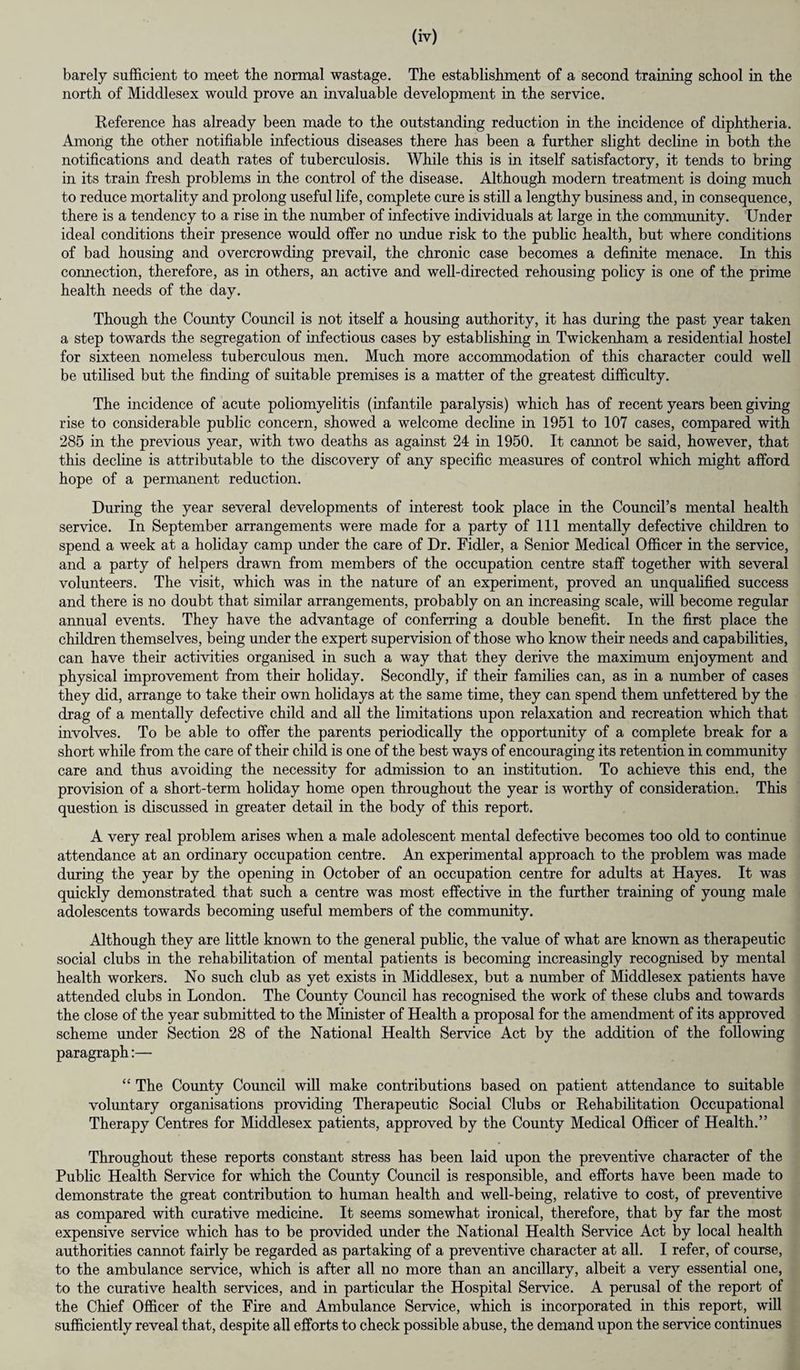 barely sufficient to meet the normal wastage. The establishment of a second training school in the north of Middlesex would prove an invaluable development in the service. Reference has already been made to the outstanding reduction in the incidence of diphtheria. Among the other notifiable infectious diseases there has been a further slight decline in both the notifications and death rates of tuberculosis. While this is in itself satisfactory, it tends to bring in its train fresh problems in the control of the disease. Although modern treatment is doing much to reduce mortality and prolong useful life, complete cure is still a lengthy business and, in consequence, there is a tendency to a rise in the number of infective individuals at large in the community. Under ideal conditions their presence would offer no undue risk to the public health, but where conditions of bad housing and overcrowding prevail, the chronic case becomes a definite menace. In this connection, therefore, as in others, an active and well-directed rehousing policy is one of the prime health needs of the day. Though the County Council is not itself a housing authority, it has during the past year taken a step towards the segregation of infectious cases by establishing in Twickenham a residential hostel for sixteen nomeless tuberculous men. Much more accommodation of this character could well be utilised but the finding of suitable premises is a matter of the greatest difficulty. The incidence of acute poliomyelitis (infantile paralysis) which has of recent years been giving rise to considerable public concern, showed a welcome decline in 1951 to 107 cases, compared with 285 in the previous year, with two deaths as against 24 in 1950. It cannot be said, however, that this decline is attributable to the discovery of any specific measures of control which might afford hope of a permanent reduction. During the year several developments of interest took place in the Council’s mental health service. In September arrangements were made for a party of 111 mentally defective children to spend a week at a holiday camp under the care of Dr. Fidler, a Senior Medical Officer in the service, and a party of helpers drawn from members of the occupation centre staff together with several volunteers. The visit, which was in the nature of an experiment, proved an unqualified success and there is no doubt that similar arrangements, probably on an increasing scale, will become regular annual events. They have the advantage of conferring a double benefit. In the first place the children themselves, being under the expert supervision of those who know their needs and capabilities, can have their activities organised in such a way that they derive the maximum enjoyment and physical improvement from their holiday. Secondly, if their families can, as in a number of cases they did, arrange to take their own holidays at the same time, they can spend them unfettered by the drag of a mentally defective child and all the limitations upon relaxation and recreation which that involves. To be able to offer the parents periodically the opportunity of a complete break for a short while from the care of their child is one of the best ways of encouraging its retention in community care and thus avoiding the necessity for admission to an institution. To achieve this end, the provision of a short-term holiday home open throughout the year is worthy of consideration. This question is discussed in greater detail in the body of this report. A very real problem arises when a male adolescent mental defective becomes too old to continue attendance at an ordinary occupation centre. An experimental approach to the problem was made during the year by the opening in October of an occupation centre for adults at Hayes. It was quickly demonstrated that such a centre was most effective in the further training of young male adolescents towards becoming useful members of the community. Although they are little known to the general public, the value of what are known as therapeutic social clubs in the rehabilitation of mental patients is becoming increasingly recognised by mental health workers. No such club as yet exists in Middlesex, but a number of Middlesex patients have attended clubs in London. The County Council has recognised the work of these clubs and towards the close of the year submitted to the Minister of Health a proposal for the amendment of its approved scheme under Section 28 of the National Health Service Act by the addition of the following paragraph:— “ The County Council will make contributions based on patient attendance to suitable voluntary organisations providing Therapeutic Social Clubs or Rehabilitation Occupational Therapy Centres for Middlesex patients, approved by the County Medical Officer of Health.” Throughout these reports constant stress has been laid upon the preventive character of the Public Health Service for which the County Council is responsible, and efforts have been made to demonstrate the great contribution to human health and well-being, relative to cost, of preventive as compared with curative medicine. It seems somewhat ironical, therefore, that by far the most expensive service which has to be provided under the National Health Service Act by local health authorities cannot fairly be regarded as partaking of a preventive character at all. I refer, of course, to the ambulance service, which is after all no more than an ancillary, albeit a very essential one, to the curative health services, and in particular the Hospital Service. A perusal of the report of the Chief Officer of the Fire and Ambulance Service, which is incorporated in this report, will sufficiently reveal that, despite all efforts to check possible abuse, the demand upon the service continues