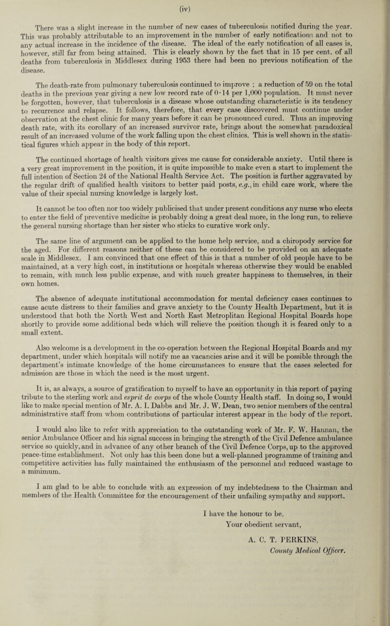 There was a slight increase in the number of new cases of tuberculosis notified during the year. This was probably attributable to an improvement in the number of early notifications and not to any actual increase in the incidence of the disease. The ideal of the early notification of all cases is, however, still far from being attained. This is clearly shown by the fact that in 15 per cent, of all deaths from tuberculosis in Middlesex during 1953 there had been no previous notification of the disease. The death-rate from pulmonary tuberculosis continued to improve ; a reduction of 59 on the total deaths in the previous year giving a new low record rate of 0-14 per 1,000 population. It must never be forgotten, however, that tuberculosis is a disease whose outstanding characteristic is its tendency to recurrence and relapse. It follows, therefore, that every case discovered must continue under observation at the chest clinic for many years before it can be pronounced cured. Thus an improving death rate, with its corollary of an increased survivor rate, brings about the somewhat paradoxical result of an increased volume of the work falling upon the chest clinics. This is well shown in the statis¬ tical figures which appear in the body of this report. The continued shortage of health visitors gives me cause for considerable anxiety. Until there is a very great improvement in the position, it is quite impossible to make even a start to implement the full intention of Section 24 of the National Health Service Act. The position is further aggravated by the regular drift of qualified health visitors to better paid posts, e.g., in child care work, where the value of their special nursing knowledge is largely lost. It cannot be too often nor too widely publicised that under present conditions any nurse who elects to enter the field of preventive medicine is probably doing a great deal more, in the long run, to relieve the general nursing shortage than her sister who sticks to curative work only. The same line of argument can be applied to the home help service, and a chiropody service for the aged. For different reasons neither of these can be considered to be provided on an adequate scale in Middlesex. I am convinced that one effect of this is that a number of old people have to be maintained, at a very high cost, in institutions or hospitals whereas otherwise they would be enabled to remain, with much less public expense, and with much greater happiness to themselves, in their own homes. The absence of adequate institutional accommodation for mental deficiency cases continues to cause acute distress to their families and grave anxiety to the County Health Department, but it is understood that both the North West and North East Metroplitan Regional Hospital Boards hope shortly to provide some additional beds which will relieve the position though it is feared only to a small extent. Also welcome is a development in the co-operation between the Regional Hospital Boards and my department, under which hospitals will notify me as vacancies arise and it will be possible through the department’s intimate knowledge of the home circumstances to ensure that the cases selected for admission are those in which the need is the most urgent. It is, as always, a source of gratification to myself to have an opportunity in this report of paying tribute to the sterling work and esprit de corps of the whole County Health staff. In doing so, I would like to make special mention of Mr. A. I. Dabbs and Mr. J. W. Dean, two senior members of the central administrative staff from whom contributions of particular interest appear in the body of the report. I would also like to refer with appreciation to the outstanding work of Mr. F. W. Hannan, the senior Ambulance Officer and his signal success in bringing the strength of the Civil Defence ambulance service so quickly, and in advance of any other branch of the Civil Defence Corps, up to the approved peace-time establishment. Not only has this been done but a well-planned programme of training and competitive activities has fully maintained the enthusiasm of the personnel and reduced wastage to a minimum. I am glad to be able to conclude with an expression of my indebtedness to the Chairman and members of the Health Committee for the encouragement of their unfailing sympathy and support. I have the honour to be, Your obedient servant, A. C. T. PERKINS, Comity Medical Officer.