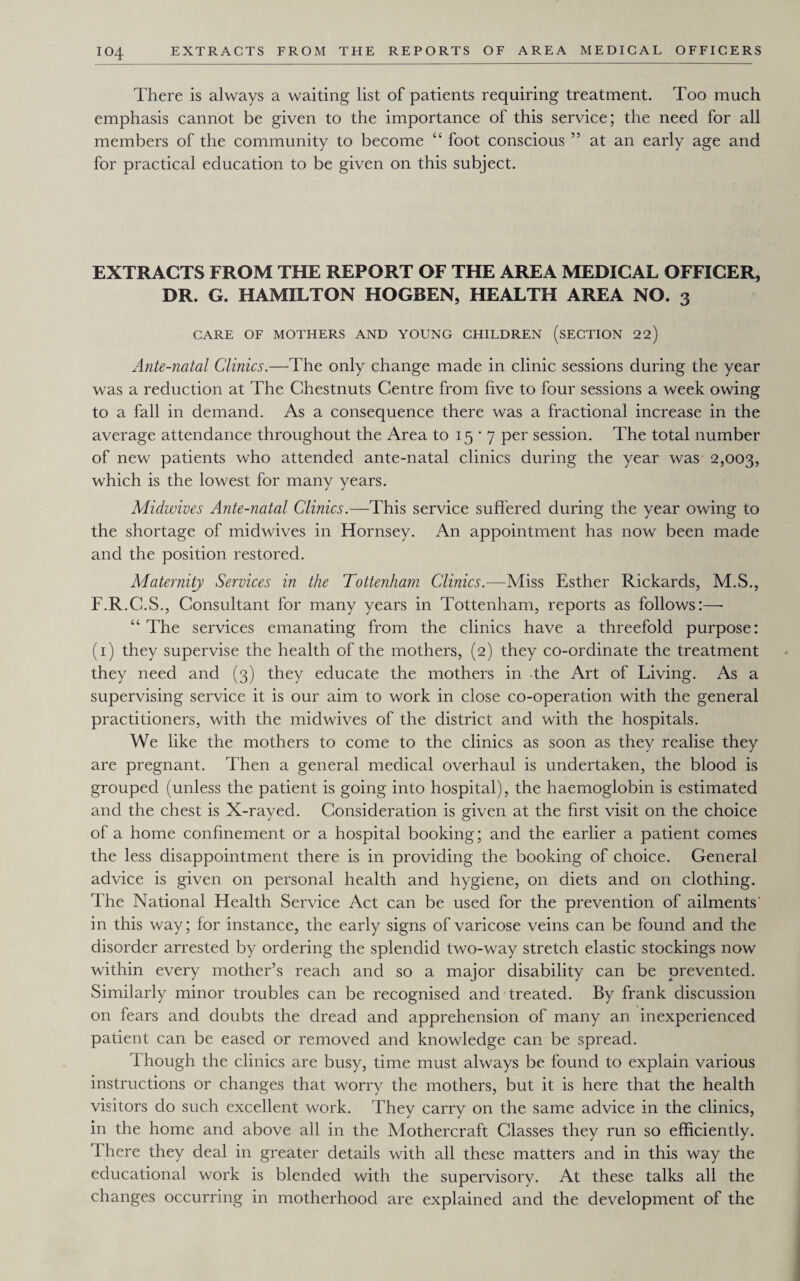 IO4 There is always a waiting list of patients requiring treatment. Too much emphasis cannot be given to the importance of this service; the need for all members of the community to become “ foot conscious ” at an early age and for practical education to be given on this subject. EXTRACTS FROM THE REPORT OF THE AREA MEDICAL OFFICER, DR. G. HAMILTON HOGBEN, HEALTH AREA NO. 3 CARE OF MOTHERS AND YOUNG CHILDREN (SECTION 22) Ante-natal Clinics.—The only change made in clinic sessions during the year was a reduction at The Chestnuts Centre from five to four sessions a week owing to a fall in demand. As a consequence there was a fractional increase in the average attendance throughout the Area to 15*7 per session. The total number of new patients who attended ante-natal clinics during the year was 2,003, which is the lowest for many years. Midwives Ante-natal Clinics.—This service suffered during the year owing to the shortage of midwives in Hornsey. An appointment has now been made and the position restored. Maternity Services in the Tottenham Clinics.—Miss Esther Rickards, M.S., F.R.C.S., Consultant for many years in Tottenham, reports as follows:—- “ The services emanating from the clinics have a threefold purpose: (1) they supervise the health of the mothers, (2) they co-ordinate the treatment they need and (3) they educate the mothers in the Art of Living. As a supervising service it is our aim to work in close co-operation with the general practitioners, with the midwives of the district and with the hospitals. We like the mothers to come to the clinics as soon as they realise they are pregnant. Then a general medical overhaul is undertaken, the blood is grouped (unless the patient is going into hospital), the haemoglobin is estimated and the chest is X-rayed. Consideration is given at the first visit on the choice of a home confinement or a hospital booking; and the earlier a patient comes the less disappointment there is in providing the booking of choice. General advice is given on personal health and hygiene, on diets and on clothing. The National Health Service Act can be used for the prevention of ailments' in this way; for instance, the early signs of varicose veins can be found and the disorder arrested by ordering the splendid two-way stretch elastic stockings now within every mother’s reach and so a major disability can be prevented. Similarly minor troubles can be recognised and treated. By frank discussion on fears and doubts the dread and apprehension of many an inexperienced patient can be eased or removed and knowledge can be spread. Though the clinics are busy, time must always be found to explain various instructions or changes that worry the mothers, but it is here that the health visitors do such excellent work. They carry on the same advice in the clinics, in the home and above all in the Mothercraft Glasses they run so efficiently. Ihere they deal in greater details with all these matters and in this way the educational work is blended with the supervisory. At these talks all the changes occurring in motherhood are explained and the development of the