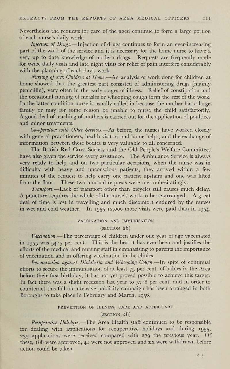 Nevertheless the requests for care of the aged continue to form a large portion of each nurse’s daily work. Injection of Drugs.—Injection of drugs continues to form an ever-increasing part of the work of the service and it is necessary for the home nurse to have a very up to date knowledge of modern drugs. Requests are frequently made for twice daily visits and late night visits for relief of pain interfere considerably with the planning of each day’s work. Nursing of sick Children at Home.—An analysis of work done for children at home showed that the greatest part consisted of administering drugs (mainly penicillin), very often in the early stages of illness. Relief of constipation and the occasional nursing of measles or whooping cough form the rest of the work. In the latter condition nurse is usually called in because the mother has a large family or may for some reason be unable to nurse the child satisfactorily. A good deal of teaching of mothers is carried out for the application of poultices and minor treatments. Co-operation with Other Services.—As before, the nurses have worked closely with general practitioners, health visitors and home helps, and the exchange of information between these bodies is very valuable to all concerned. The British Red Cross Society and the Old People’s Welfare Committees have also given the service every assistance. The Ambulance Service is always very ready to help and on two particular occasions, when the nurse was in difficulty with heavy and unconscious patients, they arrived within a few minutes of the request to help carry one patient upstairs and one was lifted from the floor. These two unusual requests were met unhesitatingly. Transport.—Lack of transport other than bicycles still causes much delay. A puncture requires the whole of the nurse’s work to be re-arranged. A great deal of time is lost in travelling and much discomfort endured by the nurses in wet and cold weather. In 1955 12,000 more visits were paid than in 1954. VACCINATION AND IMMUNISATION (section 26) Vaccination.—The percentage of children under one year of age vaccinated in 1955 was 54*5 per cent. This is the best it has ever been and justifies the efforts of the medical and nursing staff in emphasising to parents the importance of vaccination and in offering vaccination in the clinics. Immunisation against Diphtheria and Whooping Cough.—In spite of continual efforts to secure the immunisation of at least 75 per cent, of babies in the Area before their first birthday, it has not yet proved possible to achieve this target. In fact there was a slight recession last year to 57-8 per cent, and in order to counteract this fall an intensive publicity campaign has been arranged in both Boroughs to take place in February and March, 1956. PREVENTION OF ILLNESS, CARE AND AFTER-CARE (section 28) Recuperative Holidays.—The Area Health staff continued to be responsible for dealing with applications for recuperative holidays and during 1955, 235 applications were received compared with 279 the previous year. Of these, 188 were approved, 41 were not approved and six were withdrawn before action could be taken.