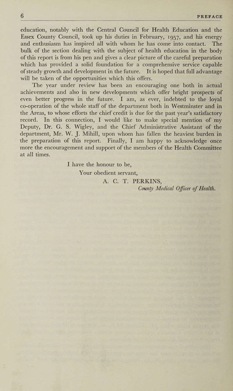 education, notably with the Central Council for Health Education and the Essex County Council, took up his duties in February, 1957, and his energy and enthusiasm has inspired all with whom he has come into contact. The bulk of the section dealing with the subject of health education in the body of this report is from his pen and gives a clear picture of the careful preparation which has provided a solid foundation for a comprehensive service capable of steady growth and development in the future. It is hoped that full advantage will be taken of the opportunities which this offers. The year under review has been an encouraging one both in actual achievements and also in new developments which offer bright prospects of even better progress in the future. I am, as ever, indebted to the loyal co-operation of the whole staff of the department both in Westminster and in the Areas, to whose efforts the chief credit is due for the past year’s satisfactory record. In this connection, I would like to make special mention of my Deputy, Dr. G. S. Wigley, and the Chief Administrative Assistant of the department, Mr. W. J. Mihill, upon whom has fallen the heaviest burden in the preparation of this report. Finally, I am happy to acknowledge once more the encouragement and support of the members of the Health Committee at all times. I have the honour to be, Your obedient servant, A. C. T. PERKINS, County Medical Officer of Health.