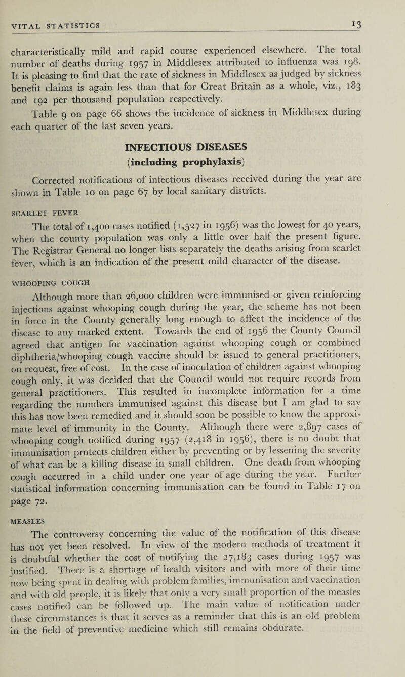 characteristically mild and rapid course experienced elsewhere. The total number of deaths during 1957 in Middlesex attributed to influenza was 198. It is pleasing to find that the rate of sickness in Middlesex as judged by sickness benefit claims is again less than that for Great Britain as a whole, viz., 183 and 192 per thousand population respectively. Table 9 on page 66 shows the incidence of sickness in Middlesex during each quarter of the last seven years. INFECTIOUS DISEASES (including prophylaxis) Corrected notifications of infectious diseases received during the year are shown in Table 10 on page 67 by local sanitary districts. SCARLET FEVER The total of 1,400 cases notified (1,527 in 1956) was the lowest for 40 years, when the county population was only a little over half the present figure. The Registrar General no longer lists separately the deaths arising from scarlet fever, which is an indication of the present mild character of the disease. WHOOPING COUGH Although more than 26,000 children were immunised or given reinforcing injections against whooping cough during the year, the scheme has not been in force in the County generally long enough to affect the incidence of the disease to any marked extent. Towards the end of 1956 the County Council agreed that antigen for vaccination against whooping cough or combined diphtheria/whooping cough vaccine should be issued to general practitioners, on request, free of cost. In the case of inoculation of children against whooping cough only, it was decided that the Council would not require records from general practitioners. This resulted in incomplete information for a time regarding the numbers immunised against this disease but I am glad to say this has now been remedied and it should soon be possible to know the approxi¬ mate level of immunity in the County. Although there were 2,897 cases of whooping cough notified during 1957 (2,418 in 1956), there is no doubt that immunisation protects children either by preventing or by lessening the severity of what can be a killing disease in small children. One death from whooping cough occurred in a child under one year of age during the year. Further statistical information concerning immunisation can be found in table 17 on page 72. MEASLES The controversy concerning the value of the notification of this disease has not yet been resolved. In view of the modern methods of treatment it is doubtful whether the cost of notifying the 27,183 cases during 1957 was iustified. There is a shortage of health visitors and with more of their time now being spent in dealing with problem families, immunisation and vaccination and with old people, it is likely that only a very small proportion of the measles cases notified can be followed up. The main value of notification under these circumstances is that it serves as a reminder that this is an old problem in the field of preventive medicine which still remains obdurate.