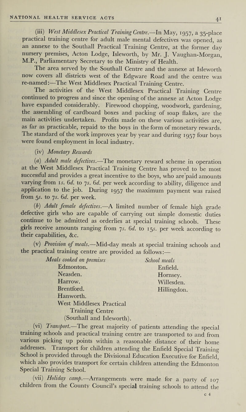 (iii) West Middlesex Practical Training Centre.—In May, 1957, a 35-place practical training centre for adult male mental defectives was opened, as an annexe to the Southall Practical Training Centre, at the former day nursery premises, Acton Lodge, Isleworth, by Mr. J. Vaughan-Morgan, M.P., Parliamentary Secretary to the Ministry of Health. The area served by the Southall Centre and the annexe at Isleworth now covers all districts west of the Edgware Road and the centre was re-named:—The West Middlesex Practical Training Centre. The activities of the West Middlesex Practical Training Centre continued to progress and since the opening of the annexe at Acton Lodge have expanded considerably. Firewood chopping, woodwork, gardening, the assembling of cardboard boxes and packing of soap flakes, are the main activities undertaken. Profits made on these various activities are, as far as practicable, repaid to the boys in the form of monetary rewards. The standard of the work improves year by year and during 1957 four boys were found employment in local industry. (iv) Monetary Rewards (a) Adult male defectives.—The monetary reward scheme in operation at the West Middlesex Practical Training Centre has proved to be most successful and provides a great incentive to the boys, who are paid amounts varying from is. 6d. to ys. 6d. per week according to ability, diligence and application to the job. During 1957 the maximum payment was raised from 5L to 7s. 6d. per week. {b) Adult female defectives.—A limited number of female high grade defective girls who are capable of carrying out simple domestic duties continue to be admitted as orderlies at special training schools. These girls receive amounts ranging from ys. 6d. to 15s. per week according to their capabilities, &c. (v) Provision of meals.—Mid-day meals at special training schools and the practical training centre are provided as follows:— School meals Enfield. Hornsey. Willesden. Hillingdon. Meals cooked on premises Edmonton. Neasden. Harrow. Brentford. Han worth. West Middlesex Practical Training Centre (Southall and Isleworth). (vi) Transport.—The great majority of patients attending the special training schools and practical training centre are transported to and from various picking up points within a reasonable distance of their home addresses. Transport for children attending the Enfield Special Training School is provided through the Divisional Education Executive for Enfield, which also provides transport for certain children attending the Edmonton Special Training School. (vii) Holiday camp.—Arrangements were made for a party of 107 children from the County Council’s special training schools to attend the