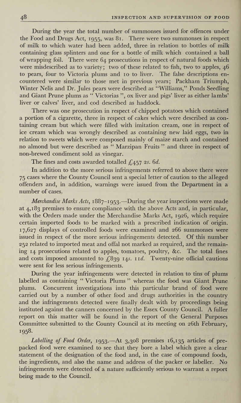 During the year the total number of summonses issued for offences under the Food and Drugs Act, 1955, was 81. There were two summonses in respect of milk to which water had been added, three in relation to bottles of milk containing glass splinters and one for a bottle of milk which contained a ball of wrapping foil. There were 64 prosecutions in respect of natural foods which were misdescribed as to variety; two of these related to fish, two to apples, 46 to pears, four to Victoria plums and 10 to liver. The false descriptions en¬ countered were similar to those met in previous years; Packham Triumph, Winter Nelis and Dr. Jules pears were described as “Williams,” Ponds Seedling and Giant Prune plums as “ Victorias ”, ox liver and pigs’ liver as either lambs’ liver or calves’ liver, and cod described as haddock. There was one prosecution in respect of chipped potatoes which contained a portion of a cigarette, three in respect of cakes which were described as con¬ taining cream but which were filled with imitation cream, one in respect of ice cream which was wrongly described as containing new laid eggs, two in relation to sweets which were composed mainly of maize starch and contained no almond but were described as “ Marzipan Fruits ” and three in respect of non-brewed condiment sold as vinegar. The fines and costs awarded totalled £457 2s. 6d. In addition to the more serious infringements referred to above there were 75 cases where the County Council sent a special letter of caution to the alleged offenders and, in addition, warnings were issued from the Department in a number of cases. Merchandise Marks Acts, 1887-1953.—During the year inspections were made at 4,183 premises to ensure compliance with the above Acts and, in particular, with the Orders made under the Merchandise Marks Act, 1926, which require certain imported foods to be marked with a prescribed indication of origin. 17,627 displays of controlled foods were examined and 266 summonses were issued in respect of the more serious infringements detected. Of this number 252 related to imported meat and offal not marked as required, and the remain¬ ing 14 prosecutions related to apples, tomatoes, poultry, &c. The total fines and costs imposed amounted to £839 14^. 11 d. Twenty-nine official cautions were sent for less serious infringements. During the year infringements were detected in relation to tins of plums labelled as containing “ Victoria Plums ” whereas the food was Giant Prune plums. Concurrent investigations into this particular brand of food were carried out by a number of other food and drugs authorities in the country and the infringements detected were finally dealt with by proceedings being instituted against the canners concerned by the Essex County Council. A fuller report on this matter will be found in the report of the General Purposes Committee submitted to the County Council at its meeting on 26th February, !958- Labelling of Food Order, 1953.—At 3,308 premises 16,135 articles of pre¬ packed food were examined to see that they bore a label which gave a clear statement of the designation of the food and, in the case of compound foods, the ingredients, and also the name and address of the packer or labeller. No infringements were detected of a nature sufficiently serious to warrant a report being made to the Council.