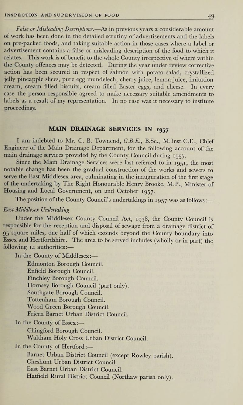 False or Misleading Descriptions.—As in previous years a considerable amount of work has been done in the detailed scrutiny of advertisements and the labels on pre-packed foods, and taking suitable action in those cases where a label or advertisement contains a false or misleading description of the food to which it relates. This work is of benefit to the whole County irrespective of where within the County offences may be detected. During the year under review corrective action has been secured in respect of salmon with potato salad, crystallized jelly pineapple slices, pure egg mundelech, cherry juice, lemon juice, imitation cream, cream filled biscuits, cream filled Easter eggs, and cheese. In every case the person responsible agreed to make necessary suitable amendments to labels as a result of my representation. In no case was it necessary to institute proceedings. MAIN DRAINAGE SERVICES IN 1957 I am indebted to Mr. C. B. Townend, C.B.E., B.Sc., M.Inst.C.E., Chief Engineer of the Main Drainage Department, for the following account of the main drainage services provided by the County Council during 1957. Since the Main Drainage Services were last referred to in 1951, the most notable change has been the gradual construction of the works and sewers to serve the East Middlesex area, culminating in the inauguration of the first stage of the undertaking by The Right Honourable Henry Brooke, M.P., Minister of Housing and Local Government, on 2nd October 1957. The position of the County Council’s undertakings in 1957 was as follows:— East Middlesex Undertaking Under the Middlesex County Council Act, 1938, the County Council is responsible for the reception and disposal of sewage from a drainage district of 95 square miles, one half of which extends beyond the County boundary into Essex and Hertfordshire. The area to be served includes (wholly or in part) the following 14 authorities:— In the Countv of Middlesex:— * Edmonton Borough Council. Enfield Borough Council. Finchley Borough Council. Hornsey Borough Council (part only). Southgate Borough Council. Tottenham Borough Council. Wood Green Borough Council. Friern Barnet Urban District Council. In the County of Essex:— Chingford Borough Council. Waltham Holy Cross Urban District Council. In the County of Hertford:— Barnet Urban District Council (except Rowley parish). Cheshunt Urban District Council. East Barnet Urban District Council. Hatfield Rural District Council (Northaw parish only).