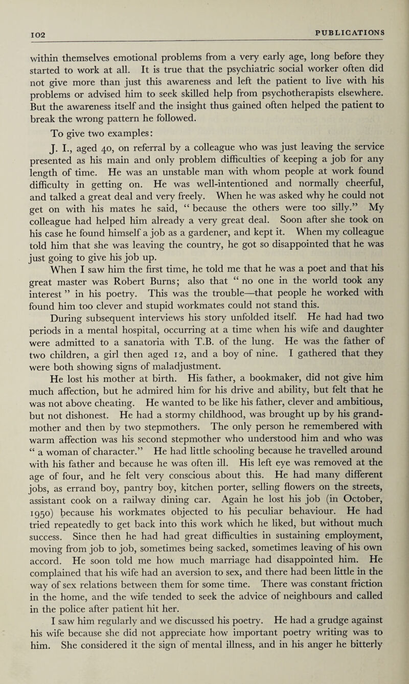 within themselves emotional problems from a very early age, long before they started to work at all. It is true that the psychiatric social worker often did not give more than just this awareness and left the patient to live with his problems or advised him to seek skilled help from psychotherapists elsewhere. But the awareness itself and the insight thus gained often helped the patient to break the wrong pattern he followed. To give two examples: J. I., aged 40, on referral by a colleague who was just leaving the service presented as his main and only problem difficulties of keeping a job for any length of time. He was an unstable man with whom people at work found difficulty in getting on. He was well-intentioned and normally cheerful, and talked a great deal and very freely. When he was asked why he could not get on with his mates he said, “ because the others were too silly.” My colleague had helped him already a very great deal. Soon after she took on his case he found himself a job as a gardener, and kept it. When my colleague told him that she was leaving the country, he got so disappointed that he was just going to give his job up. When I saw him the first time, he told me that he was a poet and that his great master was Robert Burns; also that “no one in the world took any interest ” in his poetry. This was the trouble—that people he worked with found him too clever and stupid workmates could not stand this. During subsequent interviews his story unfolded itself. He had had two periods in a mental hospital, occurring at a time when his wife and daughter were admitted to a sanatoria with T.B. of the lung. He was the father of two children, a girl then aged 12, and a boy of nine. I gathered that they were both showing signs of maladjustment. He lost his mother at birth. His father, a bookmaker, did not give him much affection, but he admired him for his drive and ability, but felt that he was not above cheating. He wanted to be like his father, clever and ambitious, but not dishonest. He had a stormy childhood, was brought up by his grand¬ mother and then by two stepmothers. The only person he remembered with warm affection was his second stepmother who understood him and who was “ a woman of character.” He had little schooling because he travelled around with his father and because he was often ill. His left eye was removed at the age of four, and he felt very conscious about this. He had many different jobs, as errand boy, pantry boy, kitchen porter, selling flowers on the streets, assistant cook on a railway dining car. Again he lost his job (in October, 1950) because his workmates objected to his peculiar behaviour. He had tried repeatedly to get back into this work which he liked, but without much success. Since then he had had great difficulties in sustaining employment, moving from job to job, sometimes being sacked, sometimes leaving of his own accord. He soon told me how much marriage had disappointed him. He complained that his wife had an aversion to sex, and there had been little in the way of sex relations between them for some time. There was constant friction in the home, and the wife tended to seek the advice of neighbours and called in the police after patient hit her. I saw him regularly and we discussed his poetry. He had a grudge against his wife because she did not appreciate how important poetry writing was to him. She considered it the sign of mental illness, and in his anger he bitterly