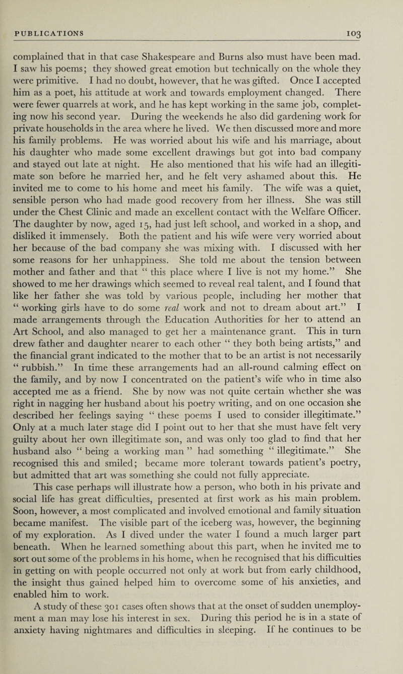 complained that in that case Shakespeare and Burns also must have been mad. I saw his poems; they showed great emotion but technically on the whole they were primitive. I had no doubt, however, that he was gifted. Once I accepted him as a poet, his attitude at work and towards employment changed. There were fewer quarrels at work, and he has kept working in the same job, complet¬ ing now his second year. During the weekends he also did gardening work for private households in the area where he lived. We then discussed more and more his family problems. He was worried about his wife and his marriage, about his daughter who made some excellent drawings but got into bad company and stayed out late at night. He also mentioned that his wife had an illegiti¬ mate son before he married her, and he felt very ashamed about this. He invited me to come to his home and meet his family. The wife was a quiet, sensible person who had made good recovery from her illness. She was still under the Chest Clinic and made an excellent contact with the Welfare Officer. The daughter by now, aged 15, had just left school, and worked in a shop, and disliked it immensely. Both the patient and his wife were very worried about her because of the bad company she was mixing with. I discussed with her some reasons for her unhappiness. She told me about the tension between mother and father and that “ this place where I live is not my home.” She showed to me her drawings which seemed to reveal real talent, and I found that like her father she was told by various people, including her mother that “ working girls have to do some real work and not to dream about art.” I made arrangements through the Education Authorities for her to attend an Art School, and also managed to get her a maintenance grant. This in turn drew father and daughter nearer to each other “ they both being artists,” and the financial grant indicated to the mother that to be an artist is not necessarily “ rubbish.” In time these arrangements had an all-round calming effect on the family, and by now I concentrated on the patient’s wife who in time also accepted me as a friend. She by now was not quite certain whether she was right in nagging her husband about his poetry writing, and on one occasion she described her feelings saying “ these poems I used to consider illegitimate.” Only at a much later stage did I point out to her that she must have felt very guilty about her own illegitimate son, and was only too glad to find that her husband also “ being a working man ” had something ‘£ illegitimate.” She recognised this and smiled; became more tolerant towards patient’s poetry, but admitted that art was something she could not fully appreciate. This case perhaps will illustrate how a person, who both in his private and social life has great difficulties, presented at first work as his main problem. Soon, however, a most complicated and involved emotional and family situation became manifest. The visible part of the iceberg was, however, the beginning of my exploration. As I dived under the water I found a much larger part beneath. When he learned something about this part, when he invited me to sort out some of the problems in his home, when he recognised that his difficulties in getting on with people occurred not only at work but from early childhood, the insight thus gained helped him to overcome some of his anxieties, and enabled him to work. A study of these 301 cases often shows that at the onset of sudden unemploy¬ ment a man may lose his interest in sex. During this period he is in a state of anxiety having nightmares and difficulties in sleeping. If he continues to be