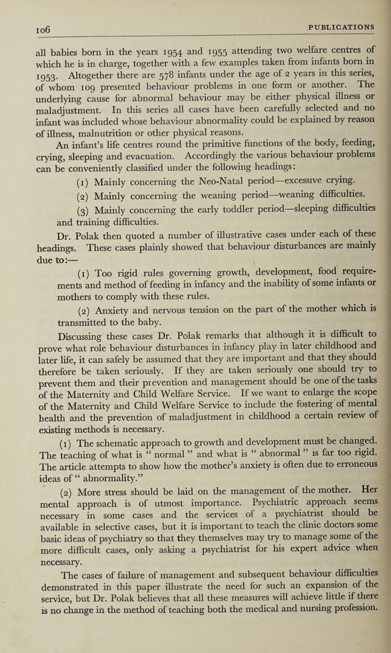 io6 all babies born in the years 1954 and 1955 attending two welfare centres of which he is in charge, together with a few examples taken from infants born in I953* Altogether there are 578 infants under the age of 2 years in this series, of whom 109 presented behaviour problems in one form or another. The underlying cause for abnormal behaviour may be either physical illness or maladjustment. In this series all cases have been carefully selected and no infant was included whose behaviour abnormality could be explained by reason of illness, malnutrition or other physical reasons. An infant’s life centres round the primitive functions of the body, feeding, crying, sleeping and evacuation. Accordingly the various behaviour problems can be conveniently classified under the following headings: (1) Mainly concerning the Neo-Natal period—excessive crying. (2) Mainly concerning the weaning period—weaning difficulties. (3) Mainly concerning the early toddler period—sleeping difficulties and training difficulties. Dr. Polak then quoted a number of illustrative cases under each of these headings. These cases plainly showed that behaviour disturbances are mainly due to:— (1) Too rigid rules governing growth, development, food require¬ ments and method of feeding in infancy and the inability of some infants or mothers to comply with these rules. (2) Anxiety and nervous tension on the part of the mother which is transmitted to the baby. Discussing these cases Dr. Polak remarks that although it is difficult to prove what role behaviour disturbances in infancy play in later childhood and later life, it can safely be assumed that they are important and that they should therefore be taken seriously. If they are taken seriously one should try to prevent them and their prevention and management should be one of the tasks of the Maternity and Child Welfare Service. If we want to enlarge the scope of the Maternity and Child Welfare Service to include the fostering of mental health and the prevention of maladjustment in childhood a certain review of existing methods is necessary. (1) The schematic approach to growth and development must be changed. The teaching of what is “ normal ” and what is “ abnormal ” is far too rigid. The article attempts to show how the mother’s anxiety is often due to erroneous ideas of “ abnormality.” (2) More stress should be laid on the management of the mother. Her mental approach is of utmost importance. Psychiatric approach seems necessary in some cases and the services of a psychiatrist should be available in selective cases, but it is important to teach the clinic doctors some basic ideas of psychiatry so that they themselves may try to manage some of the more difficult cases, only asking a psychiatrist for his expert advice when necessary. The cases of failure of management and subsequent behaviour difficulties demonstrated in this paper illustrate the need for such an expansion of the service, but Dr. Polak believes that all these measures will achieve little if there is no change in the method of teaching both the medical and nursing profession.