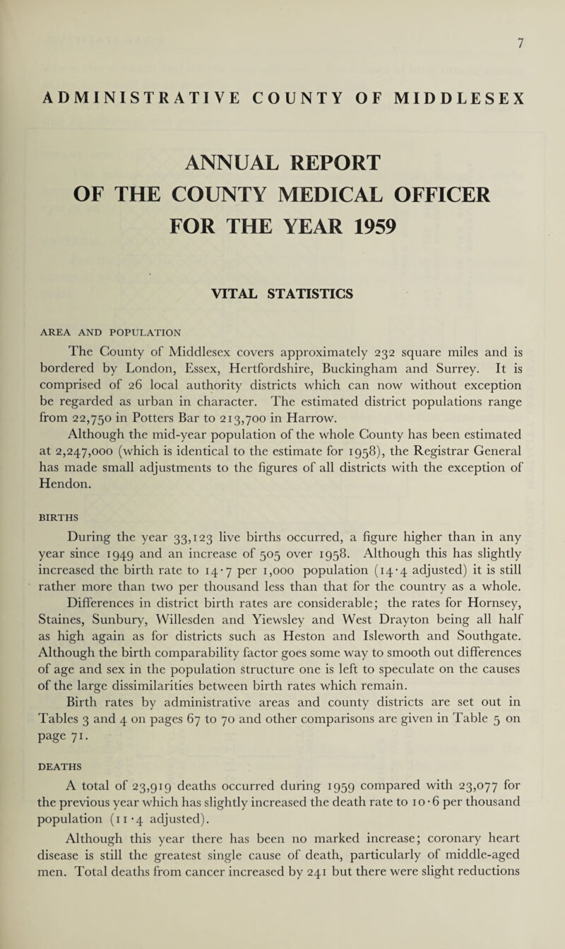 ADMINISTRATIVE COUNTY OF MIDDLESEX ANNUAL REPORT OF THE COUNTY MEDICAL OFFICER FOR THE YEAR 1959 VITAL STATISTICS AREA AND POPULATION The County of Middlesex covers approximately 232 square miles and is bordered by London, Essex, Hertfordshire, Buckingham and Surrey. It is comprised of 26 local authority districts which can now without exception be regarded as urban in character. The estimated district populations range from 22,750 in Potters Bar to 213,700 in Harrow. Although the mid-year population of the whole County has been estimated at 2,247,000 (which is identical to the estimate for 1958), the Registrar General has made small adjustments to the figures of all districts with the exception of Hendon. BIRTHS During the year 33,123 live births occurred, a figure higher than in any year since 1949 and an increase of 505 over 1958. Although this has slightly increased the birth rate to 14-7 per 1,000 population (14-4 adjusted) it is still rather more than two per thousand less than that for the country as a whole. Differences in district birth rates are considerable; the rates for Hornsey, Staines, Sunbury, Willesden and Yiewsley and West Drayton being all half as high again as for districts such as Heston and Isleworth and Southgate. Although the birth comparability factor goes some way to smooth out differences of age and sex in the population structure one is left to speculate on the causes of the large dissimilarities between birth rates which remain. Birth rates by administrative areas and county districts are set out in Tables 3 and 4 on pages 67 to 70 and other comparisons are given in Table 5 on page 71. DEATHS A total of 23,919 deaths occurred during 1959 compared with 23,077 for the previous year which has slightly increased the death rate to 1 o • 6 per thousand population (11*4 adjusted). Although this year there has been no marked increase; coronary heart disease is still the greatest single cause of death, particularly of middle-aged men. Total deaths from cancer increased by 241 but there were slight reductions