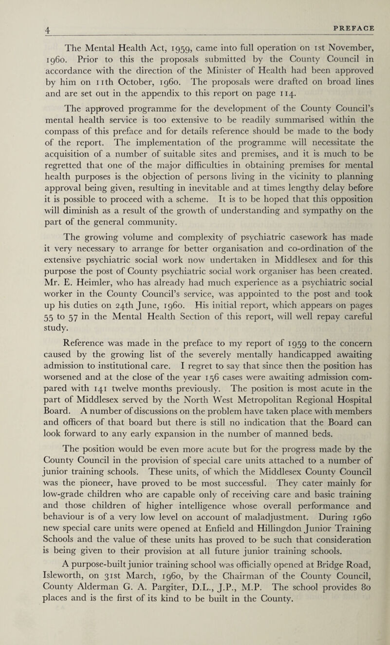 The Mental Health Act, 1959, came into full operation on 1st November, i960. Prior to this the proposals submitted by the County Council in accordance with the direction of the Minister of Health had been approved by him on nth October, i960. The proposals were drafted on broad lines and are set out in the appendix to this report on page 114. The approved programme for the development of the County Council’s mental health service is too extensive to be readily summarised within the compass of this preface and for details reference should be made to the body of the report. The implementation of the programme will necessitate the acquisition of a number of suitable sites and premises, and it is much to be regretted that one of the major difficulties in obtaining premises for mental health purposes is the objection of persons living in the vicinity to planning approval being given, resulting in inevitable and at times lengthy delay before it is possible to proceed with a scheme. It is to be hoped that this opposition will diminish as a result of the growth of understanding and sympathy on the part of the general community. The growing volume and complexity of psychiatric casework has made it very necessary to arrange for better organisation and co-ordination of the extensive psychiatric social work now undertaken in Middlesex and for this purpose the post of County psychiatric social work organiser has been created. Mr. E. Heimler, who has already had much experience as a psychiatric social worker in the County Council’s service, was appointed to the post and took up his duties on 24th June, i960. His initial report, which appears on pages 55 to 57 in the Mental Health Section of this report, will well repay careful study. Reference was made in the preface to my report of 1959 to the concern caused by the growing list of the severely mentally handicapped awaiting admission to institutional care. I regret to say that since then the position has worsened and at the close of the year 156 cases were awaiting admission com¬ pared with 141 twelve months previously. The position is most acute in the part of Middlesex served by the North West Metropolitan Regional Hospital Board. A number of discussions on the problem have taken place with members and officers of that board but there is still no indication that the Board can look forward to any early expansion in the number of manned beds. The position would be even more acute but for the progress made by the County Council in the provision of special care units attached to a number of junior training schools. These units, of which the Middlesex County Council was the pioneer, have proved to be most successful. They cater mainly for low-grade children who are capable only of receiving care and basic training and those children of higher intelligence whose overall performance and behaviour is of a very low level on account of maladjustment. During i960 new special care units were opened at Enfield and Hillingdon Junior Training Schools and the value of these units has proved to be such that consideration is being given to their provision at all future junior training schools. A purpose-built junior training school was officially opened at Bridge Road, Isleworth, on 31st March, i960, by the Chairman of the County Council, County Alderman G. A. Pargiter, D.L., J.P., M.P. The school provides 80 places and is the first of its kind to be built in the County.