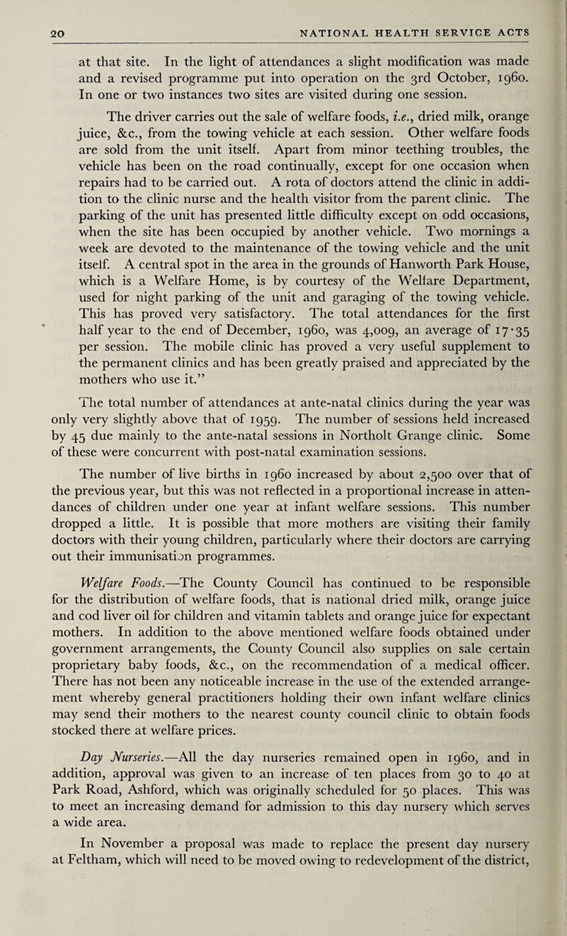 at that site. In the light of attendances a slight modification was made and a revised programme put into operation on the 3rd October, i960. In one or two instances two sites are visited during one session. The driver carries out the sale of welfare foods, i.e., dried milk, orange juice, &c., from the towing vehicle at each session. Other welfare foods are sold from the unit itself. Apart from minor teething troubles, the vehicle has been on the road continually, except for one occasion when repairs had to be carried out. A rota of doctors attend the clinic in addi¬ tion to the clinic nurse and the health visitor from the parent clinic. The parking of the unit has presented little difficulty except on odd occasions, when the site has been occupied by another vehicle. Two mornings a week are devoted to the maintenance of the towing vehicle and the unit itself. A central spot in the area in the grounds of Hanworth Park House, which is a Welfare Home, is by courtesy of the Welfare Department, used for night parking of the unit and garaging of the towing vehicle. This has proved very satisfactory. The total attendances for the first half year to the end of December, i960, was 4,009, an average of 17*35 per session. The mobile clinic has proved a very useful supplement to the permanent clinics and has been greatly praised and appreciated by the mothers who use it.” The total number of attendances at ante-natal clinics during the year was only very slightly above that of 1959. The number of sessions held increased by 45 due mainly to the ante-natal sessions in Northolt Grange clinic. Some of these were concurrent with post-natal examination sessions. The number of live births in i960 increased by about 2,500 over that of the previous year, but this was not reflected in a proportional increase in atten¬ dances of children under one year at infant welfare sessions. This number dropped a little. It is possible that more mothers are visiting their family doctors with their young children, particularly where their doctors are carrying out their immunisation programmes. Welfare Foods.—The County Council has continued to be responsible for the distribution of welfare foods, that is national dried milk, orange juice and cod liver oil for children and vitamin tablets and orange juice for expectant mothers. In addition to the above mentioned welfare foods obtained under government arrangements, the County Council also supplies on sale certain proprietary baby foods, &c., on the recommendation of a medical officer. There has not been any noticeable increase in the use of the extended arrange¬ ment whereby general practitioners holding their own infant welfare clinics may send their mothers to the nearest county council clinic to obtain foods stocked there at welfare prices. Day Nurseries.—All the day nurseries remained open in i960, and in addition, approval was given to an increase of ten places from 30 to 40 at Park Road, Ashford, which was originally scheduled for 50 places. This was to meet an increasing demand for admission to this day nursery which serves a wide area. In November a proposal was made to replace the present day nursery at Feltham, which will need to be moved owing to redevelopment of the district,