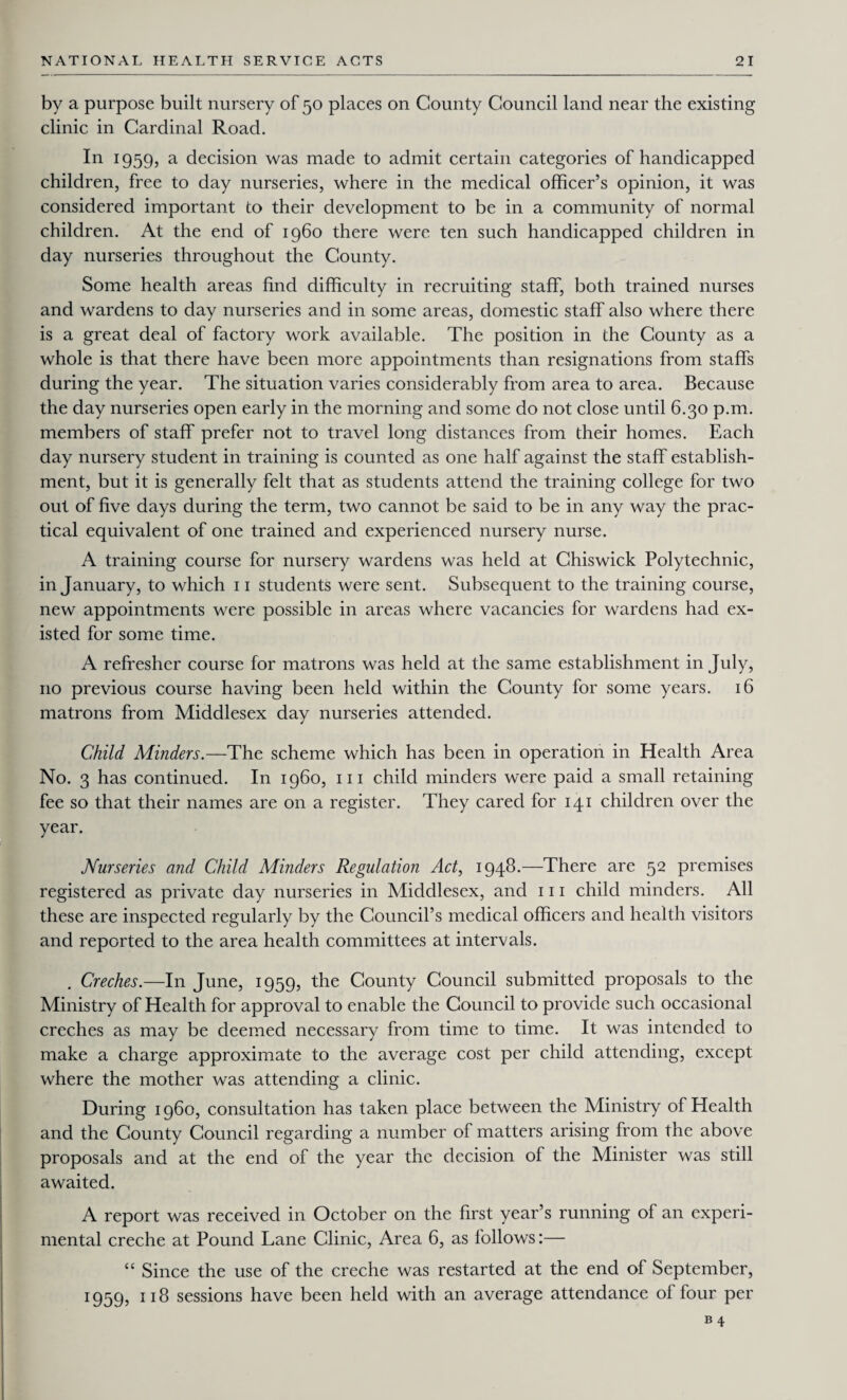 by a purpose built nursery of 50 places on County Council land near the existing clinic in Cardinal Road. In 1959, a decision was made to admit certain categories of handicapped children, free to day nurseries, where in the medical officer’s opinion, it was considered important to their development to be in a community of normal children. At the end of i960 there were ten such handicapped children in day nurseries throughout the County. Some health areas find difficulty in recruiting staff, both trained nurses and wardens to day nurseries and in some areas, domestic staff also where there is a great deal of factory work available. The position in the County as a whole is that there have been more appointments than resignations from staffs during the year. The situation varies considerably from area to area. Because the day nurseries open early in the morning and some do not close until 6.30 p.m. members of staff prefer not to travel long distances from their homes. Each day nursery student in training is counted as one half against the staff establish¬ ment, but it is generally felt that as students attend the training college for two out of five days during the term, two cannot be said to be in any way the prac¬ tical equivalent of one trained and experienced nursery nurse. A training course for nursery wardens was held at Chiswick Polytechnic, in January, to which 11 students were sent. Subsequent to the training course, new appointments were possible in areas where vacancies for wardens had ex¬ isted for some time. A refresher course for matrons was held at the same establishment in July, no previous course having been held within the County for some years. 16 matrons from Middlesex day nurseries attended. Child Minders.—The scheme which has been in operation in Health Area No. 3 has continued. In i960, 111 child minders were paid a small retaining fee so that their names are on a register. They cared for 141 children over the year. Nurseries and Child Minders Regulation Act, 1948.—There are 52 premises registered as private day nurseries in Middlesex, and 111 child minders. All these are inspected regularly by the Council’s medical officers and health visitors and reported to the area health committees at intervals. . Creches.—In June, 1959, the County Council submitted proposals to the Ministry of Health for approval to enable the Council to provide such occasional creches as may be deemed necessary from time to time. It was intended to make a charge approximate to the average cost per child attending, except where the mother was attending a clinic. During i960, consultation has taken place between the Ministry of Health and the County Council regarding a number of matters arising from the above proposals and at the end of the year the decision of the Minister was still awaited. A report was received in October on the first year’s running of an experi¬ mental creche at Pound Lane Clinic, Area 6, as follows:— “ Since the use of the creche was restarted at the end of September, 1959? n8 sessions have been held with an average attendance of four per