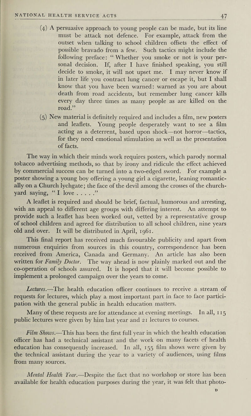 (4) A persuasive approach to young people can be made, but its line must be attack not defence. For example, attack from the outset when talking to school children offsets the effect of possible bravado from a few. Such tactics might include the following preface: “Whether you smoke or not is your per¬ sonal decision. If, after I have finished speaking, you still decide to smoke, it will not upset me. I may never know if in later life you contract lung cancer or escape it, but I shall know that you have been warned: warned as you are about death from road accidents, but remember lung cancer kills every day three times as many people as are killed on the road.” (5) New material is definitely required and includes a film, new posters and leaflets. Young people desperately want to see a film acting as a deterrent, based upon shock—not horror—tactics, for they need emotional stimulation as well as the presentation of facts. The way in which their minds work requires posters, which parody normal tobacco advertising methods, so that by irony and ridicule the effect achieved by commercial success can be turned into a two-edged sword. For example a poster showing a young boy offering a young girl a cigarette, leaning romantic¬ ally on a Church lychgate; the face of the devil among the crosses of the church¬ yard saying, “ I love.” A leaflet is required and should be brief, factual, humorous and arresting, with an appeal to different age groups with differing interest. An attempt to provide such a leaflet has been worked out, vetted by a representative group of school children and agreed for distribution to all school children, nine years old and over. It will be distributed in April, 1961. This final report has received much favourable publicity and apart from numerous enquiries from sources in this country, correspondence has been received from America, Canada and Germany. An article has also been written for Family Doctor. The way ahead is now plainly marked out and the co-operation of schools assured. It is hoped that it will become possible to implement a prolonged campaign over the years to come. Lectures.—The health education officer continues to receive a stream of requests for lectures, which play a most important part in face to face partici¬ pation with the general public in health education matters. Many of these requests are for attendance at evening meetings. In all, 115 public lectures were given by him last year and 21 lectures to courses. Film Shows.—This has been the first full year in which the health education officer has had a technical assistant and the work on many facets of health education has consequently increased. In all, 155 film shows were given by the technical assistant during the year to a variety of audiences, using films from many sources. Mental Health Tear.—Despite the fact that no workshop or store has been available for health education purposes during the year, it was felt that photo- D