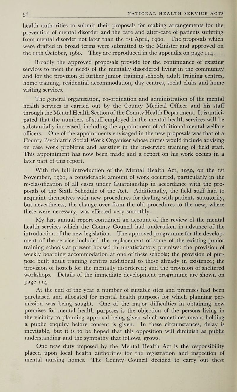 health authorities to submit their proposals for making arrangements for the prevention of mental disorder and the care and after-care of patients suffering from mental disorder not later than the ist April, i960. The proposals which were drafted in broad terms were submitted to the Minister and approved on the 1 ith October, i960. They are reproduced in the appendix on page 114. Broadly the approved proposals provide for the continuance of existing services to meet the needs of the mentally disordered living in the community and for the provision of further junior training schools, adult training centres, home training, residential accommodation, day centres, social clubs and home visiting services. The general organisation, co-ordination and administration of the mental health services is carried out by the County Medical Officer and his staff through the Mental Health Section of the County Health Department. It is antici¬ pated that the numbers of staff employed in the mental health services will be substantially increased, including the appointment of additional mental welfare officers. One of the appointments envisaged in the new proposals was that of a County Psychiatric Social Work Organiser whose duties would include advising on case work problems and assisting in the in-service training of field staff. This appointment has now been made and a report on his work occurs in a later part of this report. With the full introduction of the Mental Health Act, 1959, on the ist November, i960, a considerable amount of work occurred, particularly in the re-classification of all cases under Guardianship in accordance with the pro¬ posals of the Sixth Schedule of the Act. Additionally, the field staff had to acquaint themselves with new procedures for dealing with patients statutorily, but nevertheless, the change over from the old procedures to the new, where these were necessary, was effected very smoothly. My last annual report contained an account of the review of the mental health services which the County Council had undertaken in advance of the introduction of the new legislation. The approved programme for the develop¬ ment of the service included the replacement of some of the existing junior training schools at present housed in unsatisfactory premises; the provision of weekly boarding accommodation at one of these schools; the provision of pur¬ pose built adult training centres additional to those already in existence; the provision of hostels for the mentally disordered; and the provision of sheltered workshops. Details of the immediate development programme are shown on page 114. At the end of the year a number of suitable sites and premises had been purchased and allocated for mental health purposes for which planning per¬ mission was being sought. One of the major difficulties in obtaining new premises for mental health purposes is the objection of the persons living in the vicinity to planning approval being given which sometimes means holding a public enquiry before consent is given. In these circumstances, delay is inevitable, but it is to be hoped that this opposition will diminish as public understanding and the sympathy that follows, grows. One new duty imposed by the Mental Health Act is the responsibility placed upon local health authorities for the registration and inspection of mental nursing homes. The County Council decided to carry out these