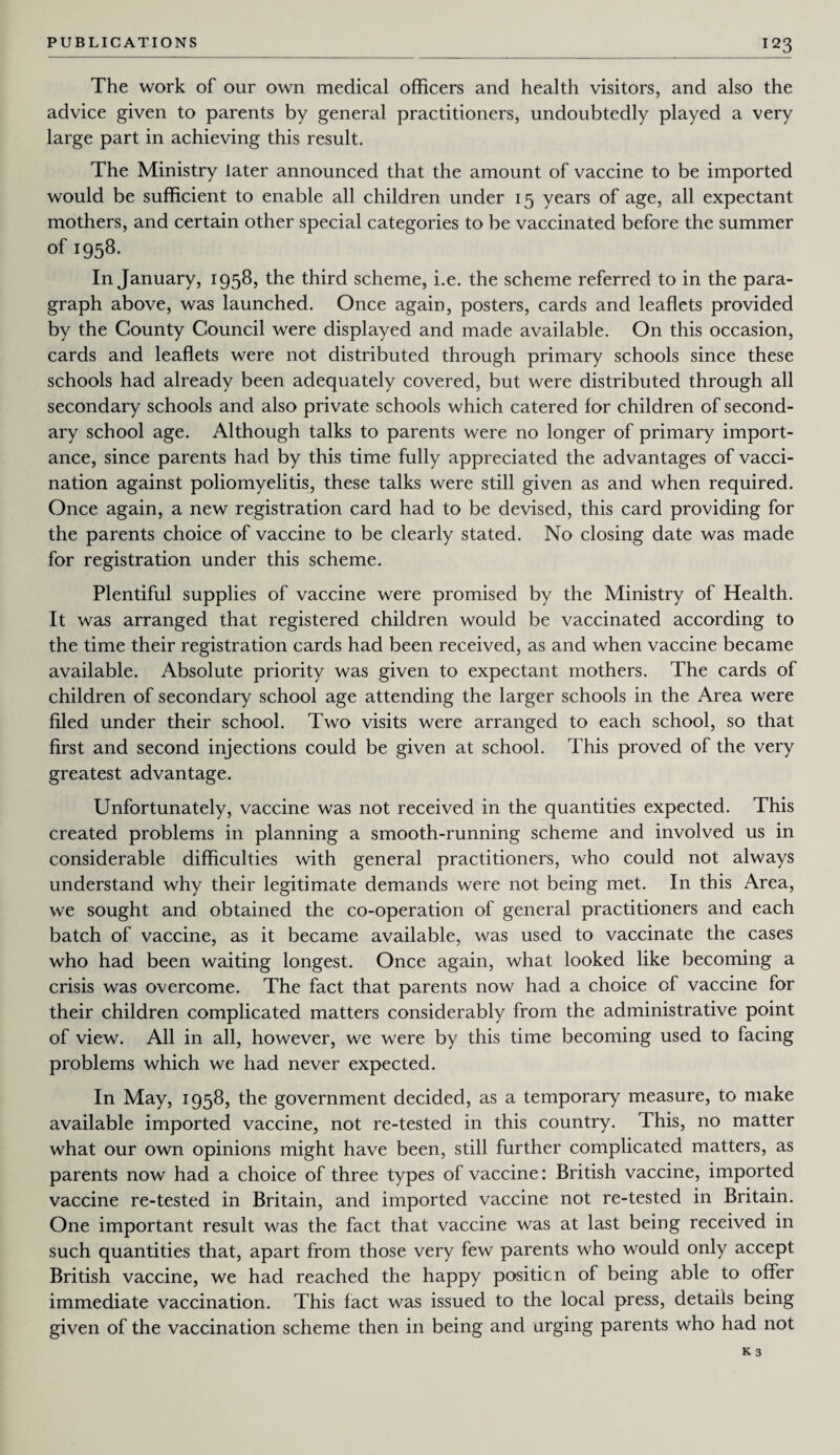 The work of our own medical officers and health visitors, and also the advice given to parents by general practitioners, undoubtedly played a very large part in achieving this result. The Ministry later announced that the amount of vaccine to be imported would be sufficient to enable all children under 15 years of age, all expectant mothers, and certain other special categories to be vaccinated before the summer of 1958. In January, 1958, the third scheme, i.e. the scheme referred to in the para¬ graph above, was launched. Once again, posters, cards and leaflets provided by the County Council were displayed and made available. On this occasion, cards and leaflets were not distributed through primary schools since these schools had already been adequately covered, but were distributed through all secondary schools and also private schools which catered for children of second¬ ary school age. Although talks to parents were no longer of primary import¬ ance, since parents had by this time fully appreciated the advantages of vacci¬ nation against poliomyelitis, these talks were still given as and when required. Once again, a new registration card had to be devised, this card providing for the parents choice of vaccine to be clearly stated. No closing date was made for registration under this scheme. Plentiful supplies of vaccine were promised by the Ministry of Health. It was arranged that registered children would be vaccinated according to the time their registration cards had been received, as and when vaccine became available. Absolute priority was given to expectant mothers. The cards of children of secondary school age attending the larger schools in the Area were filed under their school. Two visits were arranged to each school, so that first and second injections could be given at school. This proved of the very greatest advantage. Unfortunately, vaccine was not received in the quantities expected. This created problems in planning a smooth-running scheme and involved us in considerable difficulties with general practitioners, who could not always understand why their legitimate demands were not being met. In this Area, we sought and obtained the co-operation of general practitioners and each batch of vaccine, as it became available, was used to vaccinate the cases who had been waiting longest. Once again, what looked like becoming a crisis was overcome. The fact that parents now had a choice of vaccine for their children complicated matters considerably from the administrative point of view. All in all, however, we were by this time becoming used to facing problems which we had never expected. In May, 1958, the government decided, as a temporary measure, to make available imported vaccine, not re-tested in this country. This, no matter what our own opinions might have been, still further complicated matters, as parents now had a choice of three types of vaccine: British vaccine, imported vaccine re-tested in Britain, and imported vaccine not re-tested in Britain. One important result was the fact that vaccine was at last being received in such quantities that, apart from those very few parents who would only accept British vaccine, we had reached the happy positicn of being able to offer immediate vaccination. This fact was issued to the local press, details being given of the vaccination scheme then in being and urging parents who had not