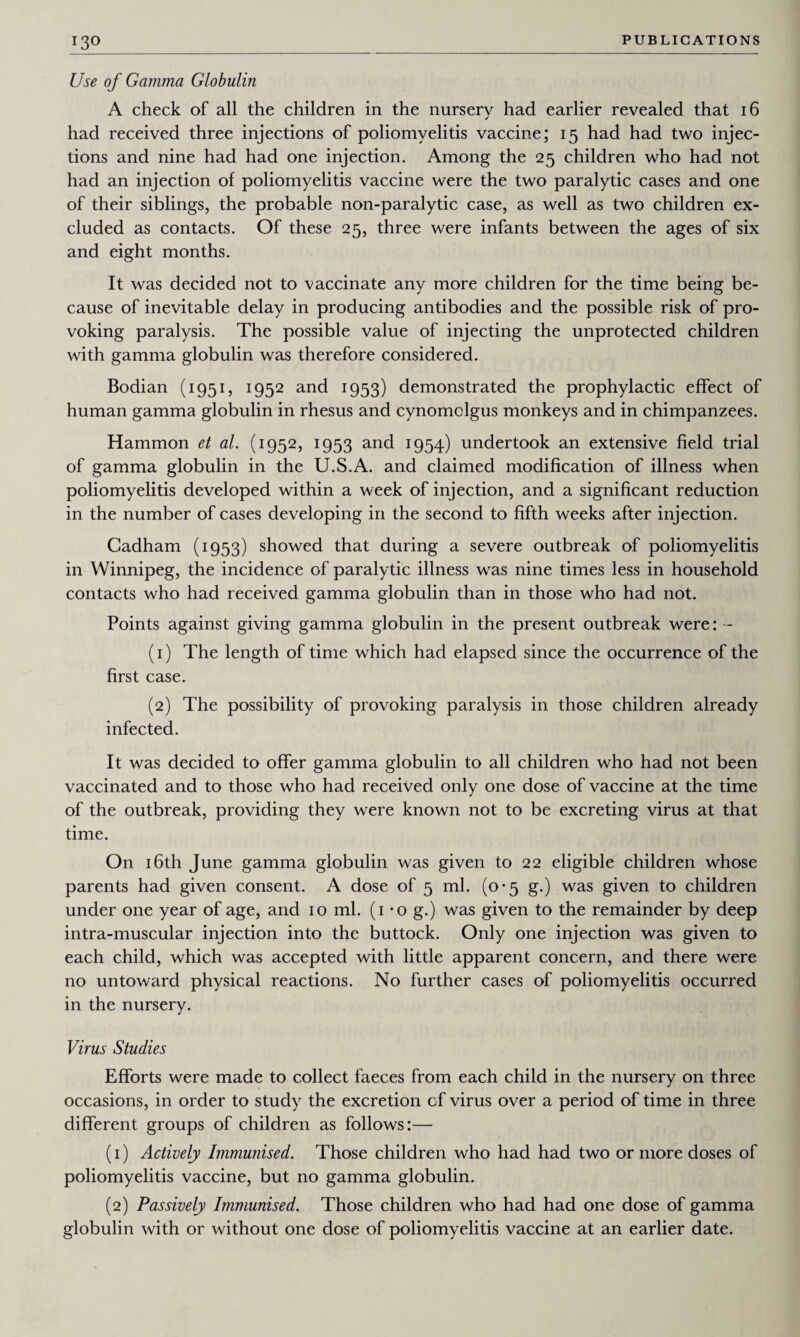 Use of Gamma Globulin A check of all the children in the nursery had earlier revealed that 16 had received three injections of poliomyelitis vaccine; 15 had had two injec¬ tions and nine had had one injection. Among the 25 children who had not had an injection of poliomyelitis vaccine were the two paralytic cases and one of their siblings, the probable non-paralytic case, as well as two children ex¬ cluded as contacts. Of these 25, three were infants between the ages of six and eight months. It was decided not to vaccinate any more children for the time being be¬ cause of inevitable delay in producing antibodies and the possible risk of pro¬ voking paralysis. The possible value of injecting the unprotected children with gamma globulin was therefore considered. Bodian (1951, 1952 and 1953) demonstrated the prophylactic effect of human gamma globulin in rhesus and cynomclgus monkeys and in chimpanzees. Hammon et al. (1952, 1953 and 1954) undertook an extensive field trial of gamma globulin in the U.S.A. and claimed modification of illness when poliomyelitis developed within a week of injection, and a significant reduction in the number of cases developing in the second to fifth weeks after injection. Cadham (1953) showed that during a severe outbreak of poliomyelitis in Winnipeg, the incidence of paralytic illness was nine times less in household contacts who had received gamma globulin than in those who had not. Points against giving gamma globulin in the present outbreak were: - (1) The length of time which had elapsed since the occurrence of the first case. (2) The possibility of provoking paralysis in those children already infected. It was decided to offer gamma globulin to all children who had not been vaccinated and to those who had received only one dose of vaccine at the time of the outbreak, providing they were known not to be excreting virus at that time. On 16th June gamma globulin was given to 22 eligible children whose parents had given consent. A dose of 5 ml. (0-5 g.) was given to children under one year of age, and 10 ml. (1 -o g.) was given to the remainder by deep intra-muscular injection into the buttock. Only one injection was given to each child, which was accepted with little apparent concern, and there were no untoward physical reactions. No further cases of poliomyelitis occurred in the nursery. Virus Studies Efforts were made to collect faeces from each child in the nursery on three occasions, in order to study the excretion cf virus over a period of time in three different groups of children as follows:— (1) Actively Immunised. Those children who had had two or more doses of poliomyelitis vaccine, but no gamma globulin. (2) Passively Immunised. Those children who had had one dose of gamma globulin with or without one dose of poliomyelitis vaccine at an earlier date.