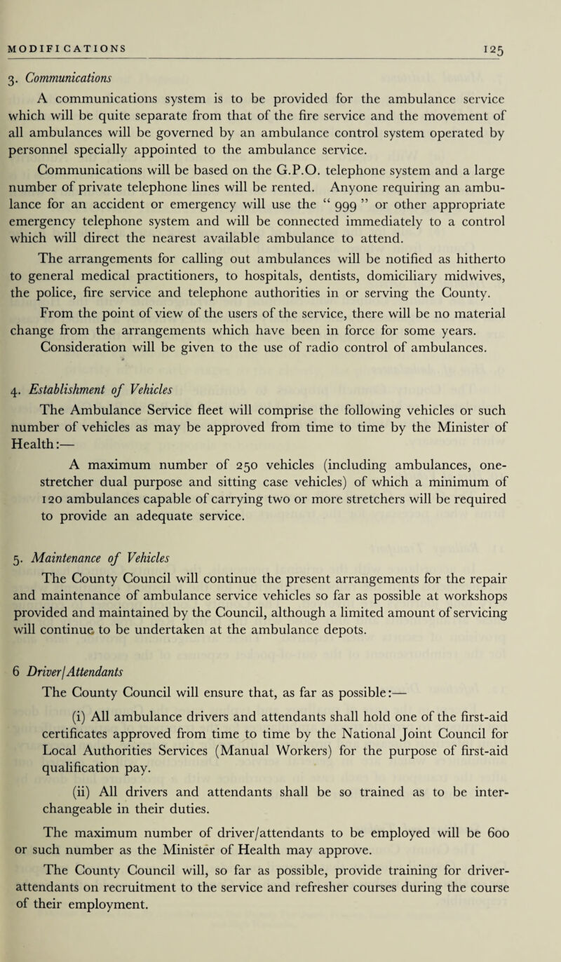 !25 3. Communications A communications system is to be provided for the ambulance service which will be quite separate from that of the fire service and the movement of all ambulances will be governed by an ambulance control system operated by personnel specially appointed to the ambulance service. Communications will be based on the G.P.O. telephone system and a large number of private telephone lines will be rented. Anyone requiring an ambu¬ lance for an accident or emergency will use the “ 999 ” or other appropriate emergency telephone system and will be connected immediately to a control which will direct the nearest available ambulance to attend. The arrangements for calling out ambulances will be notified as hitherto to general medical practitioners, to hospitals, dentists, domiciliary midwives, the police, fire service and telephone authorities in or serving the County. From the point of view of the users of the service, there will be no material change from the arrangements which have been in force for some years. Consideration will be given to the use of radio control of ambulances. 4. Establishment of Vehicles The Ambulance Service fleet will comprise the following vehicles or such number of vehicles as may be approved from time to time by the Minister of Health:— A maximum number of 250 vehicles (including ambulances, one- stretcher dual purpose and sitting case vehicles) of which a minimum of 120 ambulances capable of carrying two or more stretchers will be required to provide an adequate service. 5. Maintenance of Vehicles The County Council will continue the present arrangements for the repair and maintenance of ambulance service vehicles so far as possible at workshops provided and maintained by the Council, although a limited amount of servicing will continue, to be undertaken at the ambulance depots. 6 DriverjAttendants The County Council will ensure that, as far as possible:— (i) All ambulance drivers and attendants shall hold one of the first-aid certificates approved from time to time by the National Joint Council for Local Authorities Services (Manual Workers) for the purpose of first-aid qualification pay. (ii) All drivers and attendants shall be so trained as to be inter¬ changeable in their duties. The maximum number of driver/attendants to be employed will be 600 or such number as the Minister of Health may approve. The County Council will, so far as possible, provide training for driver- attendants on recruitment to the service and refresher courses during the course of their employment.