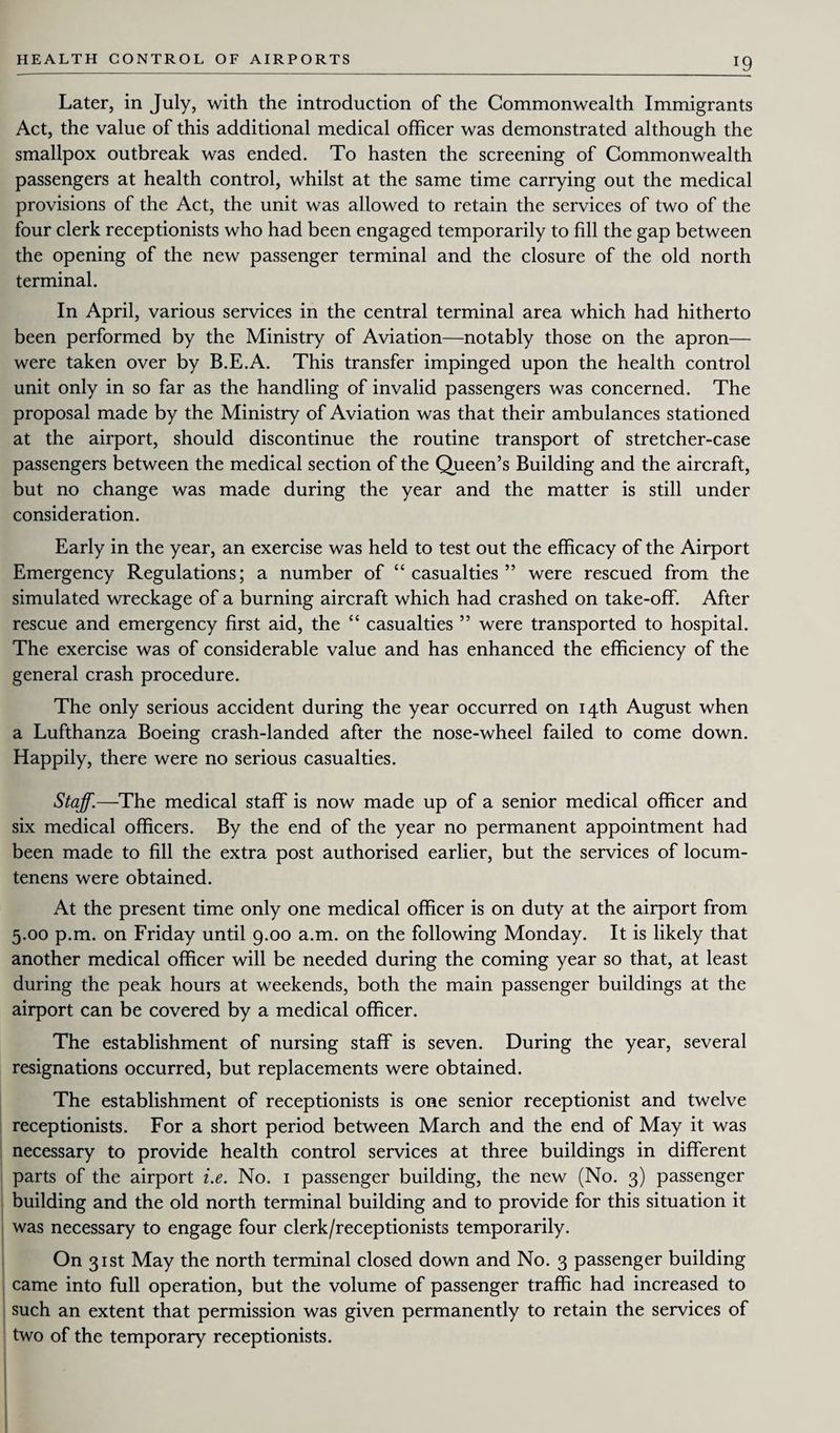 J9 Later, in July, with the introduction of the Commonwealth Immigrants Act, the value of this additional medical officer was demonstrated although the smallpox outbreak was ended. To hasten the screening of Commonwealth passengers at health control, whilst at the same time carrying out the medical provisions of the Act, the unit was allowed to retain the services of two of the four clerk receptionists who had been engaged temporarily to fill the gap between the opening of the new passenger terminal and the closure of the old north terminal. In April, various services in the central terminal area which had hitherto been performed by the Ministry of Aviation—notably those on the apron— were taken over by B.E.A. This transfer impinged upon the health control unit only in so far as the handling of invalid passengers was concerned. The proposal made by the Ministry of Aviation was that their ambulances stationed at the airport, should discontinue the routine transport of stretcher-case passengers between the medical section of the Queen’s Building and the aircraft, but no change was made during the year and the matter is still under consideration. Early in the year, an exercise was held to test out the efficacy of the Airport Emergency Regulations; a number of “casualties” were rescued from the simulated wreckage of a burning aircraft which had crashed on take-off. After rescue and emergency first aid, the “ casualties ” were transported to hospital. The exercise was of considerable value and has enhanced the efficiency of the general crash procedure. The only serious accident during the year occurred on 14th August when a Lufthanza Boeing crash-landed after the nose-wheel failed to come down. Happily, there were no serious casualties. Staff.—The medical staff is now made up of a senior medical officer and six medical officers. By the end of the year no permanent appointment had been made to fill the extra post authorised earlier, but the services of locum- tenens were obtained. At the present time only one medical officer is on duty at the airport from 5.00 p.m. on Friday until 9.00 a.m. on the following Monday. It is likely that another medical officer will be needed during the coming year so that, at least during the peak hours at weekends, both the main passenger buildings at the airport can be covered by a medical officer. The establishment of nursing staff is seven. During the year, several resignations occurred, but replacements were obtained. The establishment of receptionists is one senior receptionist and twelve receptionists. For a short period between March and the end of May it was necessary to provide health control services at three buildings in different parts of the airport i.e. No. 1 passenger building, the new (No. 3) passenger building and the old north terminal building and to provide for this situation it was necessary to engage four clerk/receptionists temporarily. On 31st May the north terminal closed down and No. 3 passenger building came into full operation, but the volume of passenger traffic had increased to such an extent that permission was given permanently to retain the services of two of the temporary receptionists.
