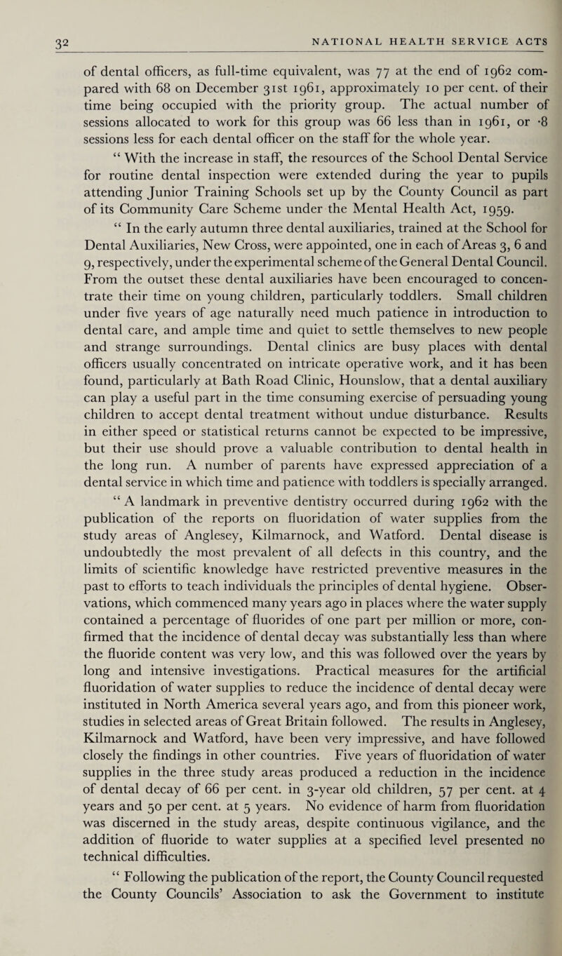 of dental officers, as full-time equivalent, was 77 at the end of 1962 com¬ pared with 68 on December 31st 1961, approximately 10 per cent, of their time being occupied with the priority group. The actual number of sessions allocated to work for this group was 66 less than in 1961, or -8 sessions less for each dental officer on the staff for the whole year. “ With the increase in staff, the resources of the School Dental Service for routine dental inspection were extended during the year to pupils attending Junior Training Schools set up by the County Council as part of its Community Care Scheme under the Mental Health Act, 1959. “ In the early autumn three dental auxiliaries, trained at the School for Dental Auxiliaries, New Cross, were appointed, one in each of Areas 3, 6 and 9, respectively, under the experimental scheme of the General Dental Council. From the outset these dental auxiliaries have been encouraged to concen¬ trate their time on young children, particularly toddlers. Small children under five years of age naturally need much patience in introduction to dental care, and ample time and quiet to settle themselves to new people and strange surroundings. Dental clinics are busy places with dental officers usually concentrated on intricate operative work, and it has been found, particularly at Bath Road Clinic, Hounslow, that a dental auxiliary can play a useful part in the time consuming exercise of persuading young children to accept dental treatment without undue disturbance. Results in either speed or statistical returns cannot be expected to be impressive, but their use should prove a valuable contribution to dental health in the long run. A number of parents have expressed appreciation of a dental service in which time and patience with toddlers is specially arranged. “ A landmark in preventive dentistry occurred during 1962 with the publication of the reports on fluoridation of water supplies from the study areas of Anglesey, Kilmarnock, and Watford. Dental disease is undoubtedly the most prevalent of all defects in this country, and the limits of scientific knowledge have restricted preventive measures in the past to efforts to teach individuals the principles of dental hygiene. Obser¬ vations, which commenced many years ago in places where the water supply contained a percentage of fluorides of one part per million or more, con¬ firmed that the incidence of dental decay was substantially less than where the fluoride content was very low, and this was followed over the years by long and intensive investigations. Practical measures for the artificial fluoridation of water supplies to reduce the incidence of dental decay were instituted in North America several years ago, and from this pioneer work, studies in selected areas of Great Britain followed. The results in Anglesey, Kilmarnock and Watford, have been very impressive, and have followed closely the findings in other countries. Five years of fluoridation of water supplies in the three study areas produced a reduction in the incidence of dental decay of 66 per cent, in 3-year old children, 57 per cent, at 4 years and 50 per cent, at 5 years. No evidence of harm from fluoridation was discerned in the study areas, despite continuous vigilance, and the addition of fluoride to water supplies at a specified level presented no technical difficulties. “ Following the publication of the report, the County Council requested the County Councils’ Association to ask the Government to institute