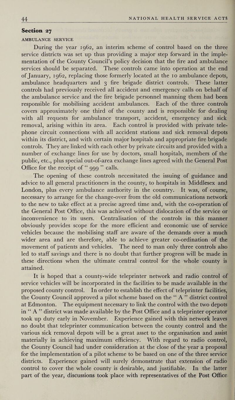 Section 27 AMBULANCE SERVICE During the year 1962, an interim scheme of control based on the three service districts was set up thus providing a major step forward in the imple¬ mentation of the County Council’s policy decision that the fire and ambulance services should be separated. These controls came into operation at the end of January, 1962, replacing those formerly located at the 10 ambulance depots, ambulance headquarters and 3 fire brigade district controls. These latter controls had previously received all accident and emergency calls on behalf of the ambulance service and the fire brigade personnel manning them had been responsible for mobilising accident ambulances. Each of the three controls covers approximately one third of the county and is responsible for dealing with all requests for ambulance transport, accident, emergency and sick removal, arising within its area. Each control is provided with private tele¬ phone circuit connections with all accident stations and sick removal depots within its district, and with certain major hospitals and appropriate fire brigade controls. They are linked with each other by private circuits and provided with a number of exchange lines for use by doctors, small hospitals, members of the public, etc., plus special out-of-area exchange lines agreed with the General Post Office for the receipt of “ 999 ” calls. The opening of these controls necessitated the issuing of guidance and advice to all general practitioners in the county, to hospitals in Middlesex and London, plus every ambulance authority in the country. It was, of course, necessary to arrange for the change-over from the old communications network to the new to take effect at a precise agreed time and, with the co-operation of the General Post Office, this was achieved without dislocation of the service or inconvenience to its users. Centralisation of the controls in this manner obviously provides scope for the more efficient and economic use of service vehicles because the mobilising staff are aware of the demands over a much wider area and are therefore, able to achieve greater co-ordination of the movement of patients and vehicles. The need to man only three controls also led to staff savings and there is no doubt that further progress will be made in these directions when the ultimate central control for the whole county is attained. It is hoped that a county-wide teleprinter network and radio control of service vehicles will be incorporated in the facilities to be made available in the proposed county control. In order to establish the effect of teleprinter facilities, the County Council approved a pilot scheme based on the “ A ” district control at Edmonton. The equipment necessary to link the control with the two depots in “ A ” district was made available by the Post Office and a teleprinter operator took up duty early in November. Experience gained with this network leaves no doubt that teleprinter communication between the county control and the various sick removal depots will be a great asset to the organisation and assist materially in achieving maximum efficiency. With regard to radio control, the County Council had under consideration at the close of the year a proposal for the implementation of a pilot scheme to be based on one of the three service districts. Experience gained will surely demonstrate that extension of radio control to cover the whole county is desirable, and justifiable. In the latter part of the year, discussions took place with representatives of the Post Office