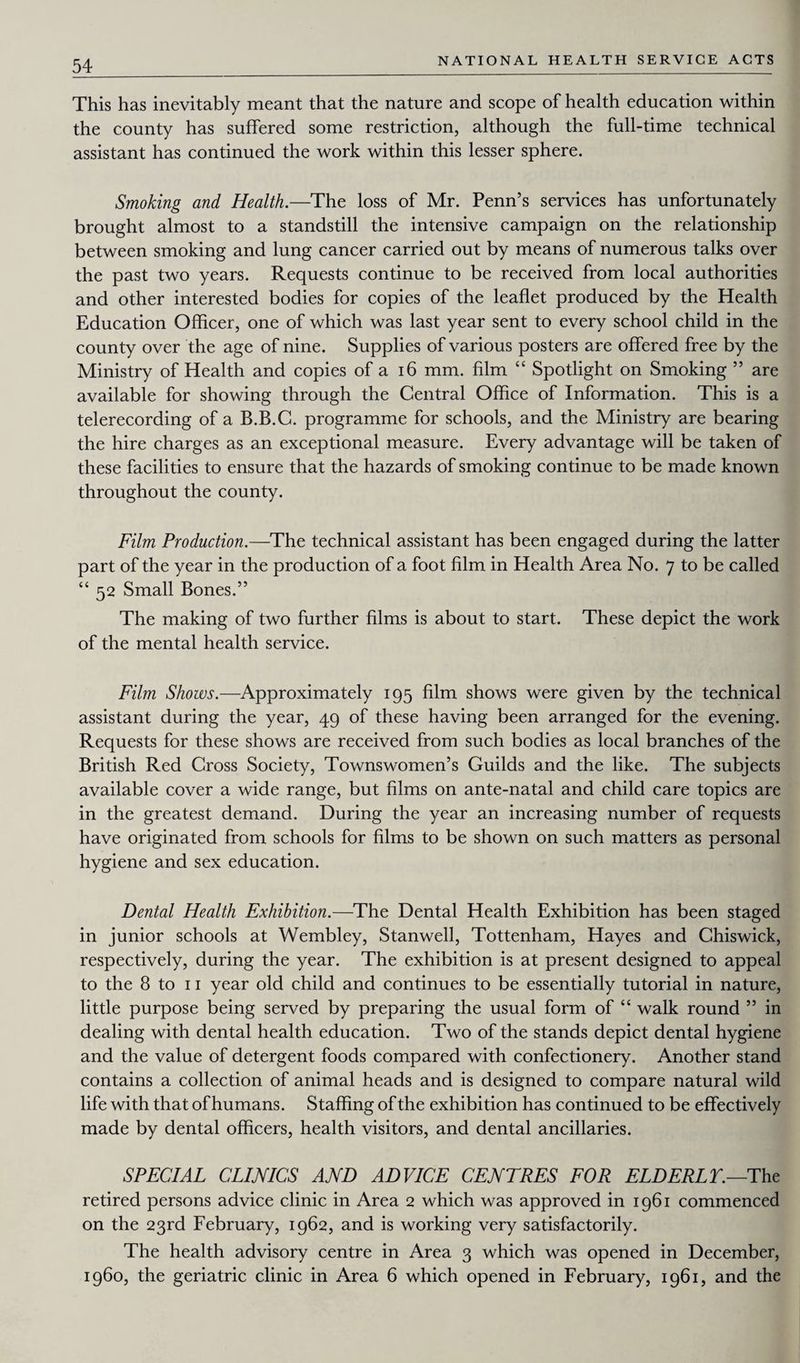 This has inevitably meant that the nature and scope of health education within the county has suffered some restriction, although the full-time technical assistant has continued the work within this lesser sphere. Smoking and Health.—The loss of Mr. Penn’s services has unfortunately brought almost to a standstill the intensive campaign on the relationship between smoking and lung cancer carried out by means of numerous talks over the past two years. Requests continue to be received from local authorities and other interested bodies for copies of the leaflet produced by the Health Education Officer, one of which was last year sent to every school child in the county over the age of nine. Supplies of various posters are offered free by the Ministry of Health and copies of a 16 mm. film “ Spotlight on Smoking ” are available for showing through the Central Office of Information. This is a telerecording of a B.B.C. programme for schools, and the Ministry are bearing the hire charges as an exceptional measure. Every advantage will be taken of these facilities to ensure that the hazards of smoking continue to be made known throughout the county. Film Production.—The technical assistant has been engaged during the latter part of the year in the production of a foot film in Health Area No. 7 to be called “ 52 Small Bones.” The making of two further films is about to start. These depict the work of the mental health service. Film Shows.—Approximately 195 film shows were given by the technical assistant during the year, 49 of these having been arranged for the evening. Requests for these shows are received from such bodies as local branches of the British Red Cross Society, Townswomen’s Guilds and the like. The subjects available cover a wide range, but films on ante-natal and child care topics are in the greatest demand. During the year an increasing number of requests have originated from schools for films to be shown on such matters as personal hygiene and sex education. Dental Health Exhibition.—The Dental Health Exhibition has been staged in junior schools at Wembley, Stanwell, Tottenham, Hayes and Chiswick, respectively, during the year. The exhibition is at present designed to appeal to the 8 to 11 year old child and continues to be essentially tutorial in nature, little purpose being served by preparing the usual form of “ walk round ” in dealing with dental health education. Two of the stands depict dental hygiene and the value of detergent foods compared with confectionery. Another stand contains a collection of animal heads and is designed to compare natural wild life with that of humans. Staffing of the exhibition has continued to be effectively made by dental officers, health visitors, and dental ancillaries. SPECIAL CLINICS AND ADVICE CENTRES FOR ELD ERL T.—The retired persons advice clinic in Area 2 which was approved in 1961 commenced on the 23rd February, 1962, and is working very satisfactorily. The health advisory centre in Area 3 which was opened in December, i960, the geriatric clinic in Area 6 which opened in February, 1961, and the