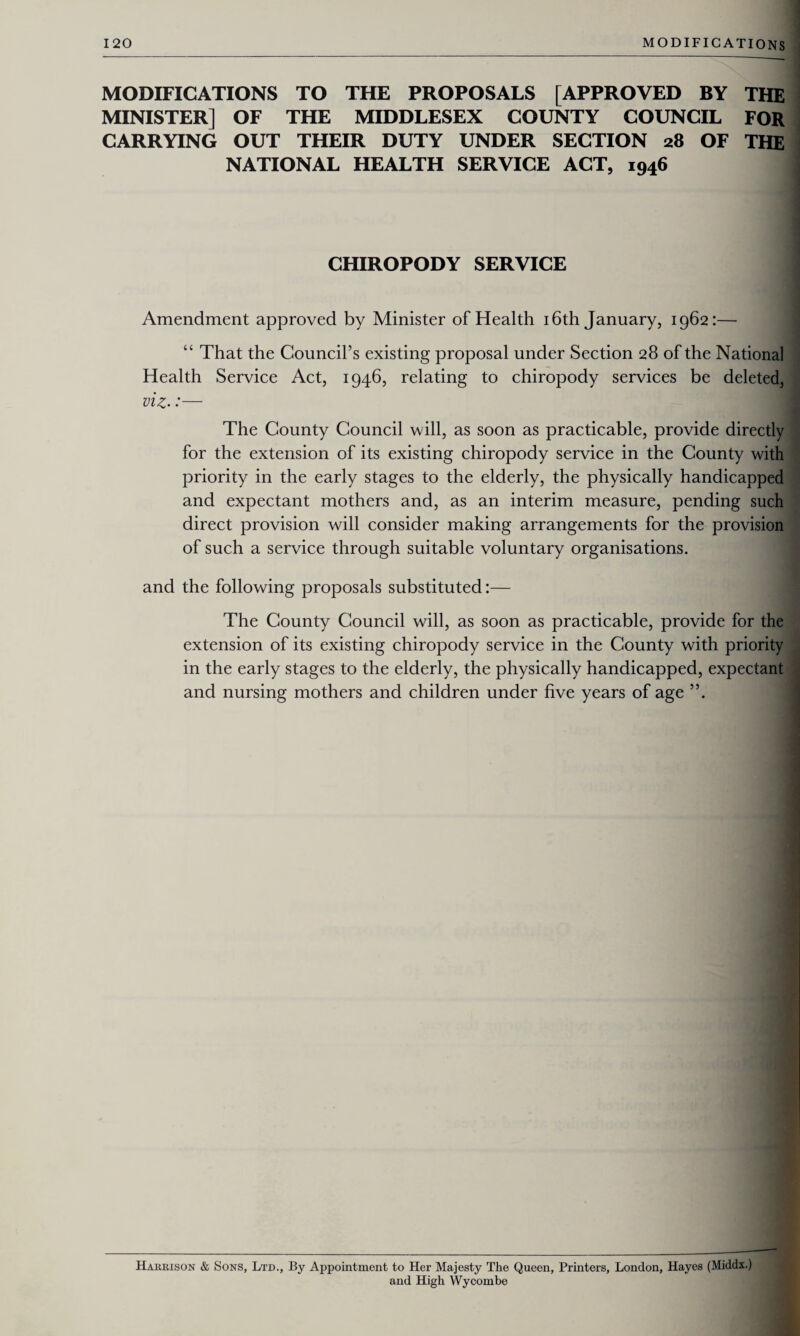 MODIFICATIONS TO THE PROPOSALS [APPROVED BY THE MINISTER] OF THE MIDDLESEX COUNTY COUNCIL FOR CARRYING OUT THEIR DUTY UNDER SECTION 28 OF THE NATIONAL HEALTH SERVICE ACT, 1946 CHIROPODY SERVICE Amendment approved by Minister of Health 16th January, 1962:— “ That the Council’s existing proposal under Section 28 of the National Health Service Act, 1946, relating to chiropody services be deleted, viz-:— The County Council will, as soon as practicable, provide directly for the extension of its existing chiropody service in the County with priority in the early stages to the elderly, the physically handicapped and expectant mothers and, as an interim measure, pending such direct provision will consider making arrangements for the provision of such a service through suitable voluntary organisations. and the following proposals substituted:— The County Council will, as soon as practicable, provide for the extension of its existing chiropody service in the County with priority in the early stages to the elderly, the physically handicapped, expectant and nursing mothers and children under five years of age Harrison & Sons, Ltd., By Appointment to Her Majesty The Queen, Printers, London, Hayes (Middx.) and High Wycombe
