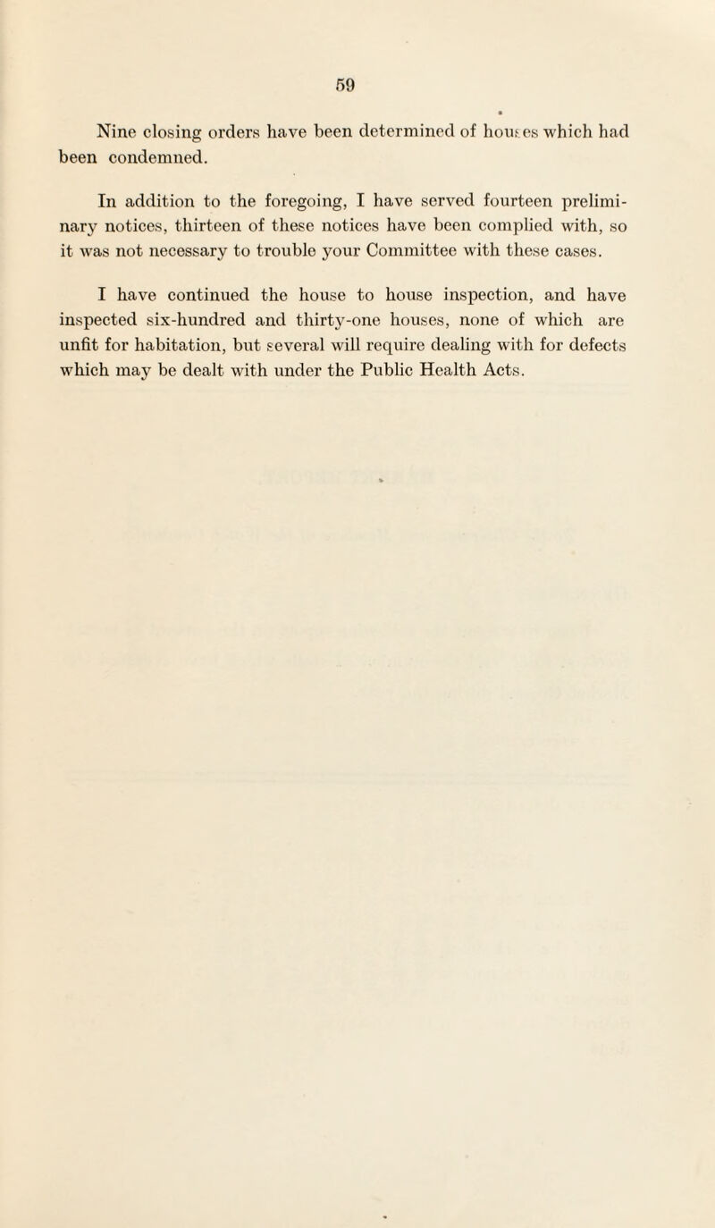 Nine closing orders have been determined of houses which had been condemned. In addition to the foregoing, I have served fourteen prelimi¬ nary notices, thirteen of these notices have been complied with, so it was not necessary to trouble your Committee with these cases. I have continued the house to house inspection, and have inspected six-hundred and thirty-one houses, none of which are unfit for habitation, but several will require dealing with for defects which may be dealt with under the Public Health Acts.