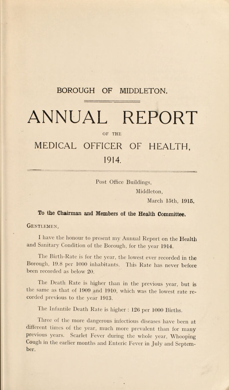 ANNUAL REPORT OF THE MEDICAL OFFICER OF HEALTH, 1914. Post Office Buildings, Middleton, March 15th, 1915. To the Chairman and Members of the Health Committee. Gentlemen, I have the honour to present my Annual Report on the Health and Sanitary Condition of the Borough, for the year 1914. The Birth-Rate is for the year, the lowest ever recorded in the Borough, 19.8 per 1000 inhabitants. This Rate has never before been recorded as below 20. The Death Rate is higher than in the previous year, but is the same as that of 1909 and 1910, which was the lowest rate re¬ corded previous to the year 1913. The Infantile Deatli Rate is higher : 126 per 1000 Births. three of the more dangerous infectious diseases have been at different times of the year, much more prevalent than for many previous years. Scarlet Fever during the whole year, Whooping Cough in the earlier months and Enteric Fever in July and Septem¬ ber.