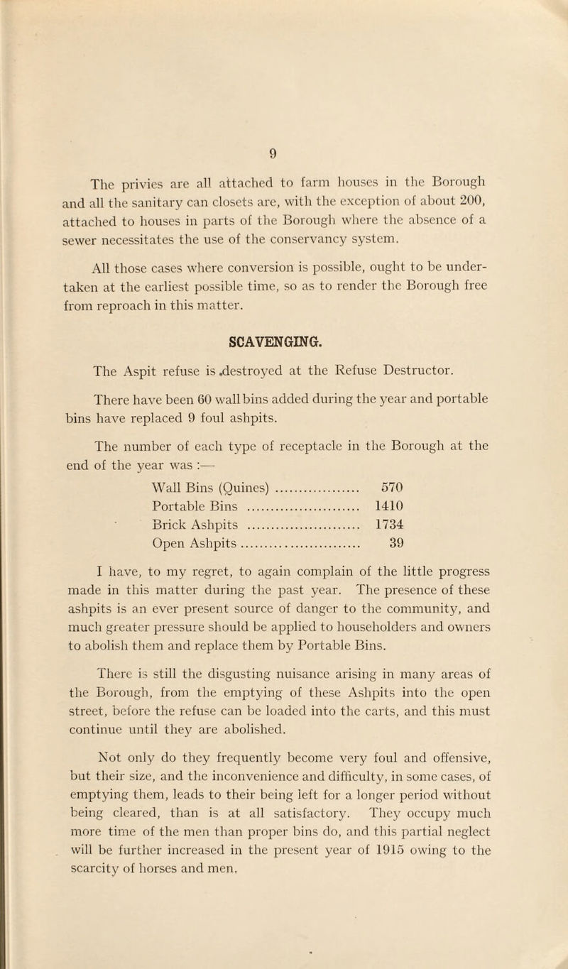 The privies are all attached to farm houses in the Borough and all the sanitary can closets are, with the exception of about 200, attached to houses in parts of the Borough where the absence of a sewer necessitates the use of the conservancy system. All those cases where conversion is possible, ought to be under¬ taken at the earliest possible time, so as to render the Borough free from reproach in this matter. SCAVENGING. The Aspit refuse is .destroyed at the Refuse Destructor. There have been 60 wall bins added during the year and portable bins have replaced 9 foul ashpits. The number of each type of receptacle in the Borough at the end of the year was :— Wall Bins (Ouines) . 570 Portable Bins . 1410 Brick Ashpits . 1734 Open Ashpits. 39 I have, to my regret, to again complain of the little progress made in this matter during the past year. The presence of these ashpits is an ever present source of danger to the community, and much greater pressure should be applied to householders and owners to abolish them and replace them by Portable Bins. There is still the disgusting nuisance arising in many areas of the Borough, from the emptying of these Ashpits into the open street, before the refuse can be loaded into the carts, and this must continue until they are abolished. Not only do they frequently become very foul and offensive, but their size, and the inconvenience and difficulty, in some cases, of emptying them, leads to their being left for a longer period without being cleared, than is at all satisfactory. The}' occupy much more time of the men than proper bins do, and this partial neglect will be further increased in the present year of 1915 owing to the scarcity of horses and men.