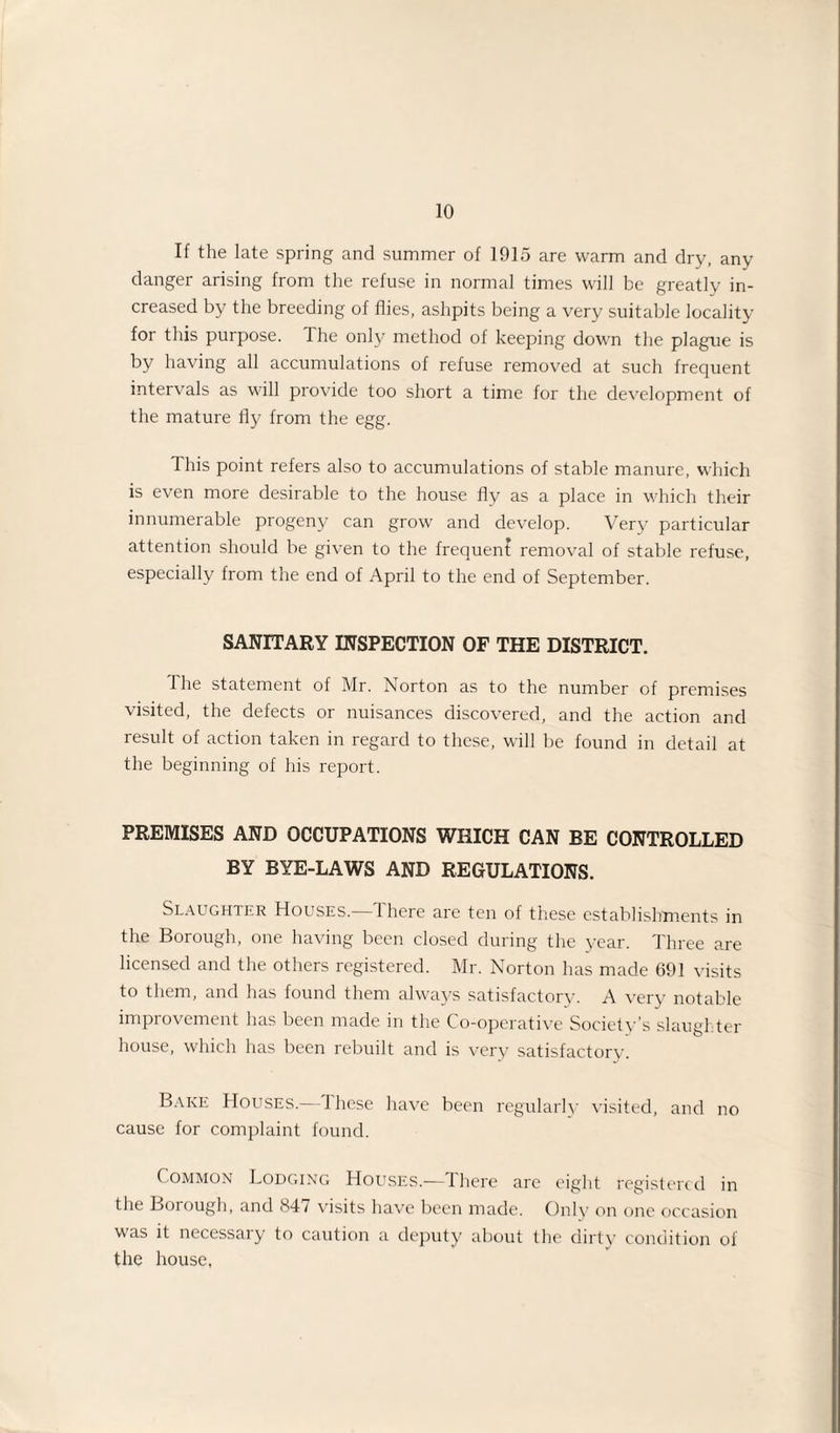 If the late spring and summer of 1915 are warm and dry, any danger arising from the refuse in normal times will be greatly in¬ creased by the breeding of flies, ashpits being a very suitable locality for this purpose. The only method of keeping down the plague is by having all accumulations of refuse removed at such frequent intervals as will provide too short a time for the development of the mature fly from the egg. This point refers also to accumulations of stable manure, which is even more desirable to the house fly as a place in which their innumerable progeny can grow and develop. Very particular attention should be given to the frequent removal of stable refuse, especially from the end of April to the end of September. SANITARY INSPECTION OF THE DISTRICT. the statement of Mr. Norton as to the number of premises visited, the defects or nuisances discovered, and the action and result of action taken in regard to these, will be found in detail at the beginning of his report. PREMISES AND OCCUPATIONS WHICH CAN BE CONTROLLED BY BYE-LAWS AND REGULATIONS. Slaughter Houses.—d here are ten of these establishments in the Borough, one having been closed during the year. Three are licensed and the others registered. Mr. Norton has made 691 visits to them, and has found them always satisfactory. A very notable improvement has been made in the Co-operative Society’s slaughter house, which has been rebuilt and is very satisfactory. Bake Houses.—These have been regularly visited, and no cause for complaint found. Common Lodging Houses.—There are eight registered in the Borough, and 84/ visits have been made. Only on one occasion was it necessary to caution a deputy about the dirty condition of the house,