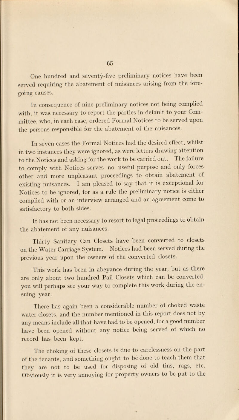 One hundred and seventy-five preliminary notices have been served requiring the abatement of nuisances arising from the fore¬ going causes. In consequence of nine preliminary notices not being complied with, it was necessary to report the parties in default to your Com¬ mittee, who, in each case, ordered Formal Notices to be served upon the persons responsible for the abatement of the nuisances. In seven cases the Formal Notices had the desired effect, whilst in two instances they were ignored, as were letters drawing attention to the Notices and asking for the work to be carried out. The failure to comply with Notices serves no useful purpose and only forces other and more unpleasant proceedings to obtain abatement of existing nuisances. I am pleased to say that it is exceptional for Notices to be ignored, for as a rule the preliminary notice is either complied with or an interview arranged and an agreement come to satisfactory to both sides. It has not been necessary to resort to legal proceedings to obtain the abatement of any nuisances. Thirty Sanitary Can Closets have been converted to closets on the Water Carriage System. Notices had been served during the previous year upon the owners of the converted closets. This work has been in abeyance during the year, but as there are only about two hundred Pail Closets which can be converted, you will perhaps see your way to complete this work during the en¬ suing year. There has again been a considerable number of choked waste water closets, and the number mentioned in this report does not by any means include all that have had to be opened, for a good number have been opened without any notice being served of which no record has been kept. The choking of these closets is due to carelessness on the part of the tenants, and something ought to be done to teach them that they are not to be used for disposing of old tins, rags, etc. Obviously it is very annoying for property owners to be put to the