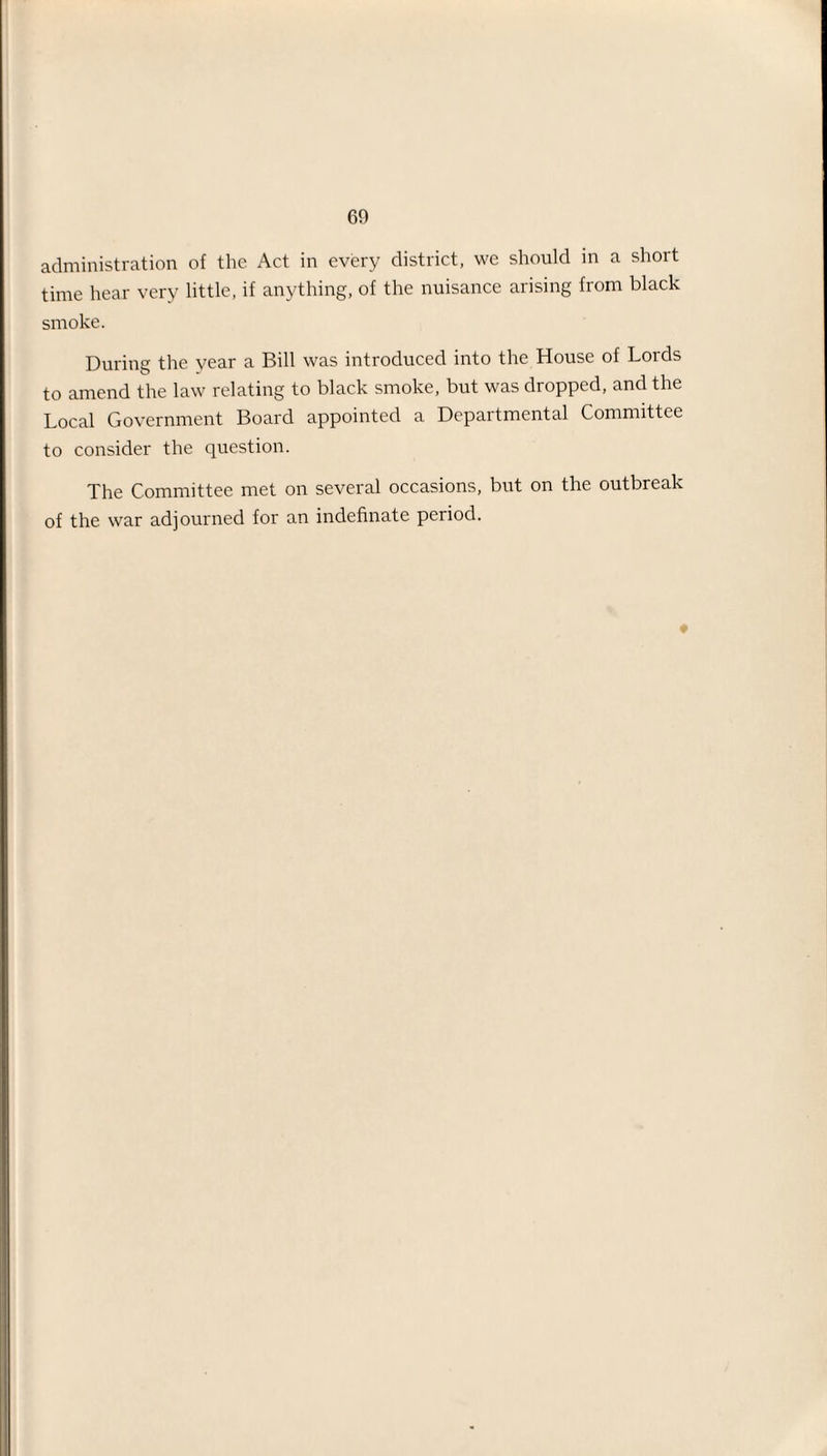 administration of the Act in every district, we should in a short time hear very little, if anything, of the nuisance arising from black smoke. During the year a Bill was introduced into the House of Lords to amend the law relating to black smoke, but was dropped, and the Local Government Board appointed a Departmental Committee to consider the question. The Committee met on several occasions, but on the outbreak of the war adjourned for an indefinate period. ♦